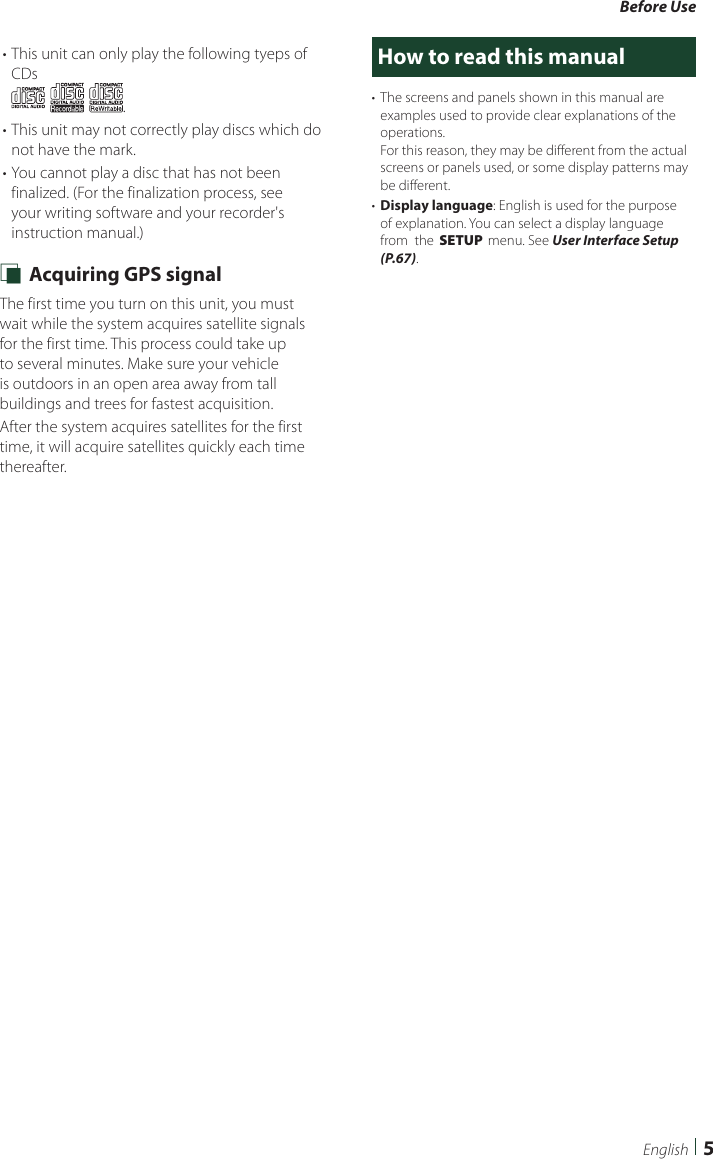 Before Use5English• This unit can only play the following tyeps of CDs.• This unit may not correctly play discs which do not have the mark.• You cannot play a disc that has not been finalized. (For the finalization process, see your writing software and your recorder&apos;s instruction manual.) Ñ Acquiring GPS signalThe first time you turn on this unit, you must wait while the system acquires satellite signals for the first time. This process could take up to several minutes. Make sure your vehicle is outdoors in an open area away from tall buildings and trees for fastest acquisition.After the system acquires satellites for the first time, it will acquire satellites quickly each time thereafter.How to read this manual•  The screens and panels shown in this manual are examples used to provide clear explanations of the operations.For this reason, they may be different from the actual screens or panels used, or some display patterns may be different.•  Display language: English is used for the purpose of explanation. You can select a display language from  the [SETUP] menu. See User Interface Setup (P.67).