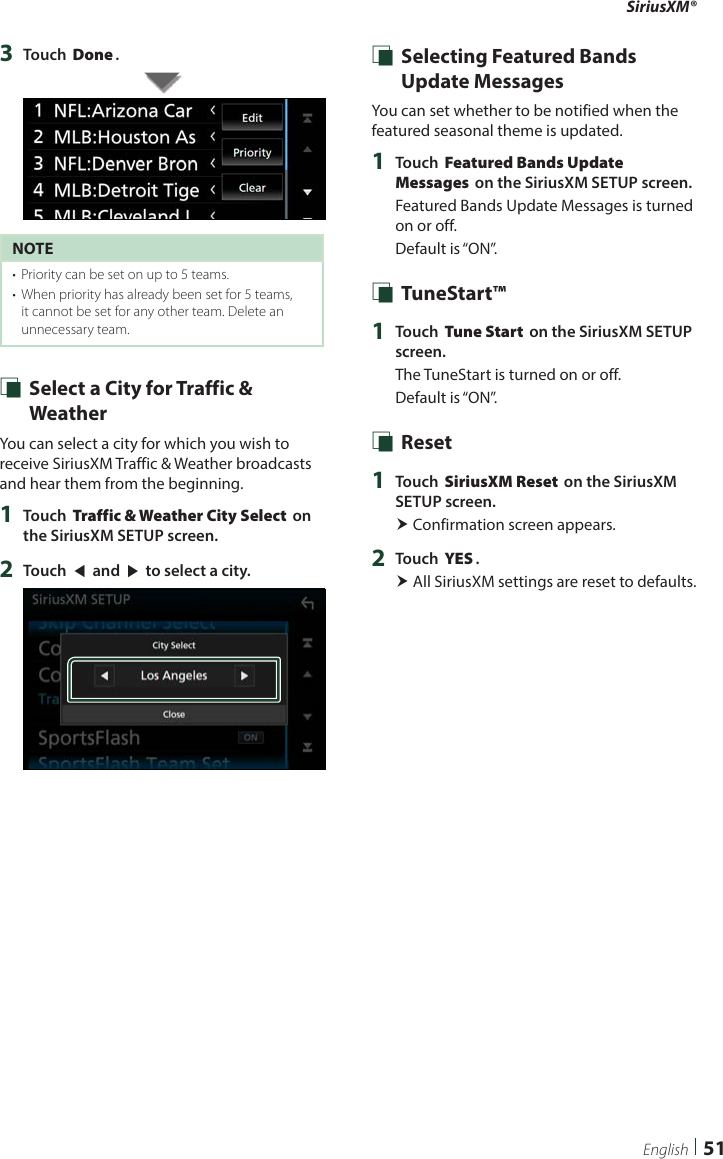 SiriusXM®51English3  Touch [Done].NOTE•  Priority can be set on up to 5 teams. •  When priority has already been set for 5 teams, it cannot be set for any other team. Delete an unnecessary team. Ñ Select a City for Traffic &amp; WeatherYou can select a city for which you wish to receive SiriusXM Traffic &amp; Weather broadcasts and hear them from the beginning.1  Touch [Traffic &amp; Weather City Select] on the SiriusXM SETUP screen.2  Touch [T] and [U] to select a city. Ñ Selecting Featured Bands Update MessagesYou can set whether to be notified when the featured seasonal theme is updated.1  Touch [Featured Bands Update Messages] on the SiriusXM SETUP screen.Featured Bands Update Messages is turned on or off.Default is “ON”. Ñ TuneStart™1  Touch [Tune Start] on the SiriusXM SETUP screen.The TuneStart is turned on or off.Default is “ON”. Ñ Reset1  Touch [SiriusXM Reset] on the SiriusXM SETUP screen. Confirmation screen appears.2  Touch [YES]. All SiriusXM settings are reset to defaults. 