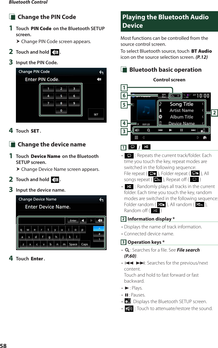 Bluetooth Control58 Ñ Change the PIN Code1  Touch [PIN Code] on the Bluetooth SETUP screen. Change PIN Code screen appears.2  Touch and hold [ ].3  Input the PIN Code.4  Touch [SET]. Ñ Change the device name1  Touch [Device Name] on the Bluetooth SETUP screen. Change Device Name screen appears.2  Touch and hold [ ].3  Input the device name.4  Touch [Enter].Playing the Bluetooth Audio DeviceMost functions can be controlled from the source control screen.To select Bluetooth source, touch [BT Audio] icon on the source selection screen. (P.12) Ñ Bluetooth basic operationControl screen3456211 [ ] / [ ]• [] : Repeats the current track/folder. Each time you touch the key, repeat modes are switched in the following sequence:File repeat (   ), Folder repeat (   ), All songs repeat (   ), Repeat off (   )• [] : Randomly plays all tracks in the current folder. Each time you touch the key, random modes are switched in the following sequence:Folder random (   ), All random (   ), Random off (   )2 Information display *• Displays the name of track information. • Connected device name.3 Operation keys *• [1]: Searches for a file. See File search (P.60).• [E] [F]: Searches for the previous/next content.Touch and hold to fast forward or fast backward. • [D]: Plays.• [H]: Pauses.• []: Displays the Bluetooth SETUP screen.• [] : Touch to attenuate/restore the sound.