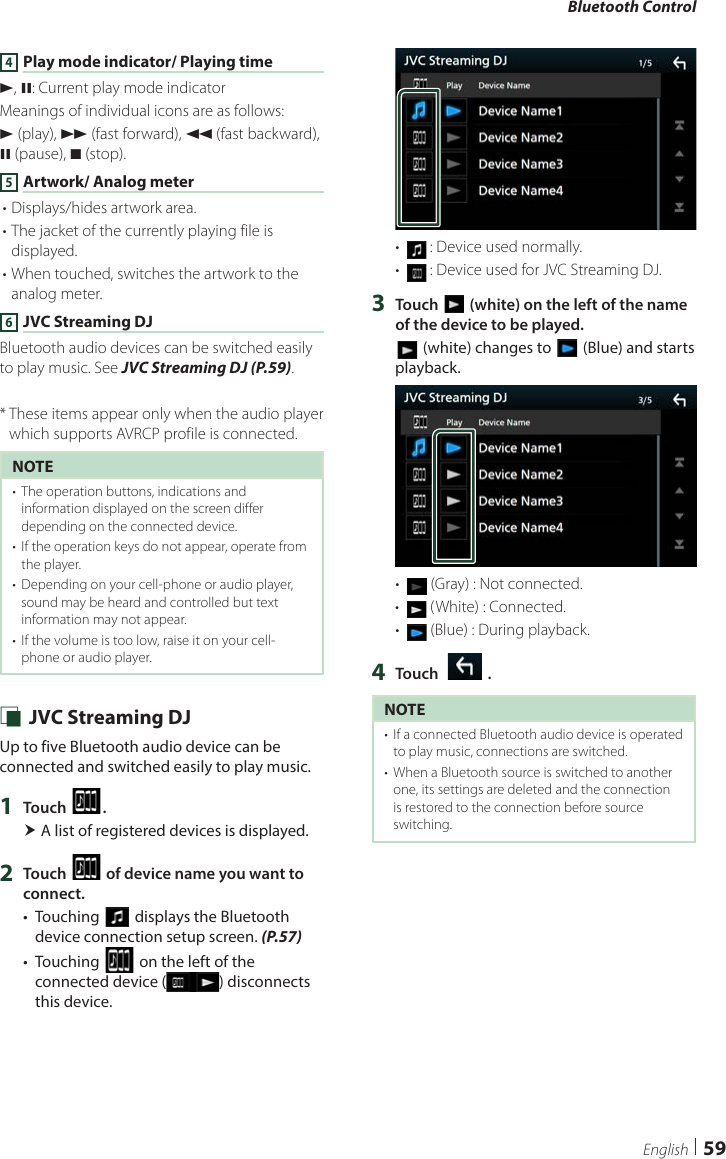 Bluetooth Control59English4 Play mode indicator/ Playing timeD, H: Current play mode indicatorMeanings of individual icons are as follows:D (play), B (fast forward), A (fast backward), H (pause), I (stop).5 Artwork/ Analog meter• Displays/hides artwork area.• The jacket of the currently playing file is displayed.• When touched, switches the artwork to the analog meter. 6 JVC Streaming DJBluetooth audio devices can be switched easily to play music. See JVC Streaming DJ (P.59).*  These items appear only when the audio player which supports AVRCP profile is connected.NOTE•  The operation buttons, indications and information displayed on the screen differ depending on the connected device.•  If the operation keys do not appear, operate from the player.•  Depending on your cell-phone or audio player, sound may be heard and controlled but text information may not appear.•  If the volume is too low, raise it on your cell-phone or audio player. Ñ JVC Streaming DJUp to five Bluetooth audio device can be connected and switched easily to play music.1  Touch [ ]. A list of registered devices is displayed.2  Touch [ ] of device name you want to connect.•  Touching [] displays the Bluetooth device connection setup screen. (P.57)•  Touching [] on the left of the connected device ( ) disconnects this device.•   :  Device used normally.•   :  Device used for JVC Streaming DJ.3  Touch [ ] (white) on the left of the name of the device to be played.[] (white) changes to [ ] (Blue) and starts playback.•   (Gray) : Not connected.•   (White) : Connected.•   (Blue) : During playback.4  Touch [   ].NOTE•  If a connected Bluetooth audio device is operated to play music, connections are switched.•  When a Bluetooth source is switched to another one, its settings are deleted and the connection is restored to the connection before source switching.