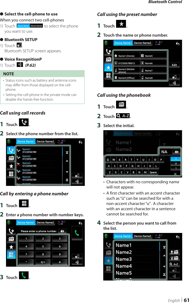 Bluetooth Control61English ●Select the cell-phone to useWhen you connect two cell-phones1) Touch [] to select the phone you want to use. ●Bluetooth SETUP1) Touch [].Bluetooth SETUP screen appears. ●Voice RecognitionP1) Touch []. (P.62)NOTE•  Status icons such as battery and antenna icons may differ from those displayed on the cell-phone.•  Setting the cell-phone in the private mode can disable the hands-free function.Call using call records1  Touch [ ].2  Select the phone number from the list.Call by entering a phone number1  Touch [ ].2  Enter a phone number with number keys.3  Touch [ ].Call using the preset number1  Touch [ ].2  Touch the name or phone number.Call using the phonebook1  Touch [ ].2  Touch [ ].3  Select the initial.•  Characters with no corresponding name will not appear.•  A first character with an accent character such as “ü” can be searched for with a non-accent character “u” . A character with an accent character in a sentence cannot be searched for.4  Select the person you want to call from the list.