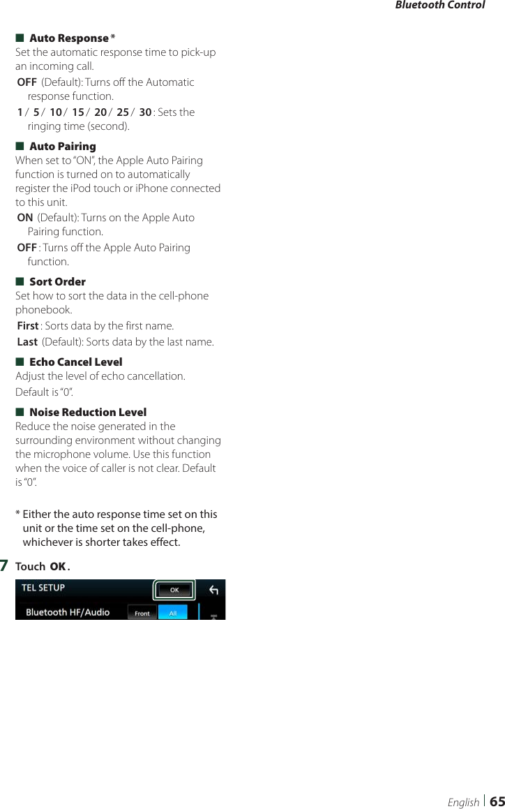 Bluetooth Control65English ■[Auto Response]*Set the automatic response time to pick-up an incoming call.[OFF ](Default): Turns off the Automatic response function.[1]/ [5]/ [10]/ [15]/ [20]/ [25]/ [30]: Sets the ringing time (second). ■[Auto Pairing]When set to “ON”, the Apple Auto Pairing function is turned on to automatically register the iPod touch or iPhone connected to this unit.[ON ](Default): Turns on the Apple Auto Pairing function.[OFF]: Turns off the Apple Auto Pairing function. ■[Sort Order]Set how to sort the data in the cell-phone phonebook.[First]: Sorts data by the first name.[Last ](Default): Sorts data by the last name. ■[Echo Cancel Level]Adjust the level of echo cancellation.Default is “0”. ■[Noise Reduction Level]Reduce the noise generated in the surrounding environment without changing the microphone volume. Use this function when the voice of caller is not clear. Default is “0”.*  Either the auto response time set on this unit or the time set on the cell-phone, whichever is shorter takes effect.7  Touch [OK].