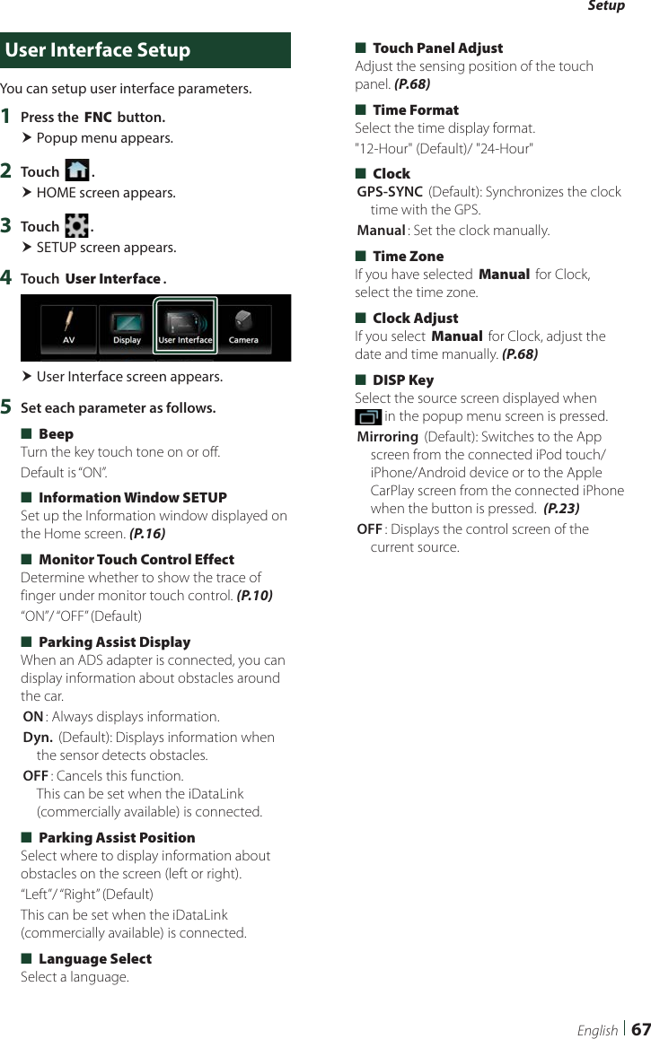Setup67EnglishUser Interface SetupYou can setup user interface parameters.1  Press the [FNC] button. Popup menu appears.2  Touch [ ]. HOME screen appears.3  Touch [ ]. SETUP screen appears.4  Touch [User Interface]. User Interface screen appears.5  Set each parameter as follows. ■[Beep]Turn the key touch tone on or off.Default is “ON”. ■[Information Window SETUP]Set up the Information window displayed on the Home screen. (P.16) ■[Monitor Touch Control Effect]Determine whether to show the trace of finger under monitor touch control. (P.10)“ON”/ “OFF” (Default) ■[Parking Assist Display]When an ADS adapter is connected, you can display information about obstacles around the car.[ON]: Always displays information.[Dyn.] (Default): Displays information when the sensor detects obstacles.[OFF]: Cancels this function.  This can be set when the iDataLink (commercially available) is connected. ■[Parking Assist Position]Select where to display information about obstacles on the screen (left or right).“Left”/ “Right”  (Default)This can be set when the iDataLink (commercially available) is connected. ■[Language Select]Select a language. ■[Touch Panel Adjust] Adjust the sensing position of the touch panel. (P.68) ■[Time Format] Select the time display format.&quot;12-Hour&quot; (Default)/ &quot;24-Hour&quot; ■[Clock][GPS-SYNC ](Default): Synchronizes the clock time with the GPS.[Manual]: Set the clock manually. ■[Time Zone]If you have selected [Manual] for Clock, select the time zone. ■[Clock Adjust]If you select [Manual] for Clock, adjust the date and time manually. (P.68) ■[DISP Key]Select the source screen displayed when  in the popup menu screen is pressed.[Mirroring] (Default): Switches to the App screen from the connected iPod touch/iPhone/Android device or to the Apple CarPlay screen from the connected iPhone when the button is pressed.  (P.23)[OFF]: Displays the control screen of the current source.