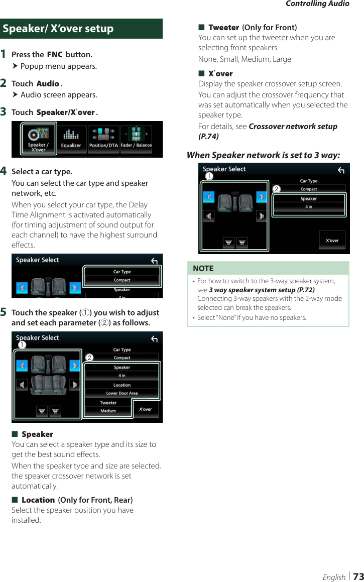 Controlling Audio73EnglishSpeaker/ X’over setup1  Press the [FNC] button. Popup menu appears.2  Touch [Audio]. Audio screen appears.3  Touch [Speaker/Xʼover].4  Select a car type.You can select the car type and speaker network, etc.When you select your car type, the Delay Time Alignment is activated automatically (for timing adjustment of sound output for each channel) to have the highest surround effects.5  Touch the speaker (1) you wish to adjust and set each parameter (2) as follows.12 ■[Speaker]You can select a speaker type and its size to get the best sound effects.When the speaker type and size are selected, the speaker crossover network is set automatically. ■[Location] (Only for Front, Rear)Select the speaker position you have installed. ■[Tweeter] (Only for Front)You can set up the tweeter when you are selecting front speakers.None, Small, Medium, Large ■[Xʼover]Display the speaker crossover setup screen.You can adjust the crossover frequency that was set automatically when you selected the speaker type.For details, see Crossover network setup (P.74)When Speaker network is set to 3 way: 12NOTE•  For how to switch to the 3-way speaker system, see 3 way speaker system setup (P.72). Connecting 3-way speakers with the 2-way mode selected can break the speakers. •  Select “None” if you have no speakers.