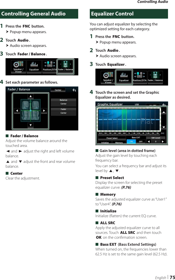 Controlling Audio75EnglishControlling General Audio1  Press the [FNC] button. Popup menu appears.2  Touch [Audio]. Audio screen appears.3  Touch [Fader / Balance].4  Set each parameter as follows. ■[Fader / Balance]Adjust the volume balance around the touched area.[C] and [D] adjust the right and left volume balance.[R] and [S] adjust the front and rear volume balance. ■[Center]Clear the adjustment.Equalizer ControlYou can adjust equalizer by selecting the optimized setting for each category.1  Press the [FNC] button. Popup menu appears.2  Touch [Audio]. Audio screen appears.3  Touch [Equalizer].4  Touch the screen and set the Graphic Equalizer as desired. ■Gain level (area in dotted frame)Adjust the gain level by touching each frequency bar.You can select a frequency bar and adjust its level by [R], [S]. ■[Preset Select]Display the screen for selecting the preset equalizer curve. (P.76) ■[Memory]Saves the adjusted equalizer curve as “User1” to “User4”. (P.76) ■[Initialize]Initialize (flatten) the current EQ curve. ■[ALL SRC]Apply the adjusted equalizer curve to all sources. Touch [ALL SRC] and then touch [OK] on the confirmation screen.  ■[Bass EXT] (Bass Extend Settings)When turned on, the frequencies lower than 62.5 Hz is set to the same gain level (62.5 Hz).