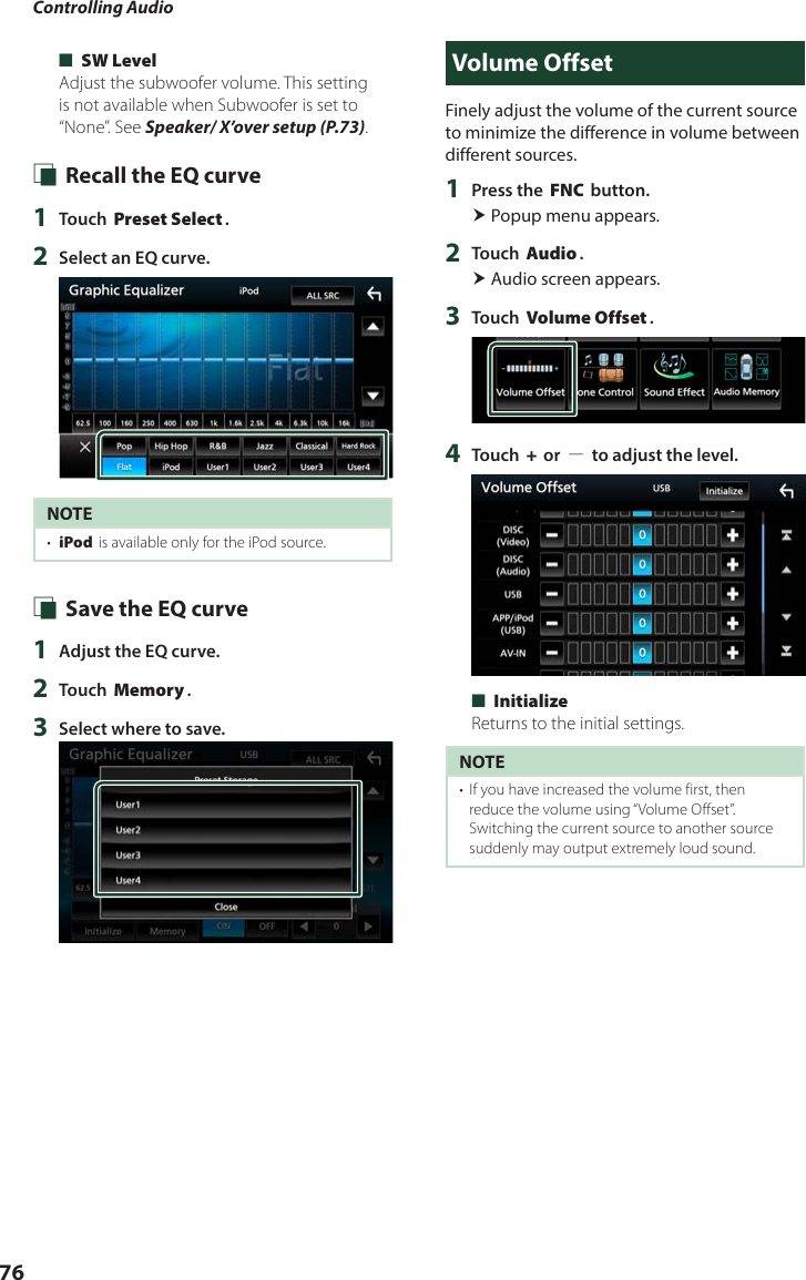 Controlling Audio76 ■[SW Level]Adjust the subwoofer volume. This setting is not available when Subwoofer is set to “None”. See Speaker/ X’over setup (P.73). Ñ Recall the EQ curve1  Touch [Preset Select].2  Select an EQ curve.NOTE•  [iPod] is available only for the iPod source. Ñ Save the EQ curve1  Adjust the EQ curve.2  Touch [Memory].3  Select where to save.Volume OffsetFinely adjust the volume of the current source to minimize the difference in volume between different sources.1  Press the [FNC] button. Popup menu appears.2  Touch [Audio]. Audio screen appears.3  Touch [Volume Offset].4  Touch [+] or [−] to adjust the level.  ■[Initialize]Returns to the initial settings.NOTE•  If you have increased the volume first, then reduce the volume using “Volume Offset”. Switching the current source to another source suddenly may output extremely loud sound.