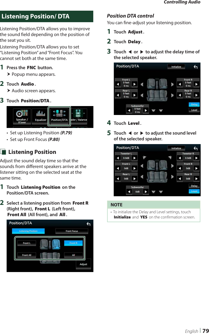 Controlling Audio79EnglishListening Position/ DTAListening Position/DTA allows you to improve the sound field depending on the position of the seat you sit.  Listening Position/DTA allows you to set “Listening Position” and “Front Focus”. You cannot set both at the same time.1  Press the [FNC] button. Popup menu appears.2  Touch [Audio]. Audio screen appears.3  Touch [Position/DTA].•  Set up Listening Position (P.79)•  Set up Front Focus (P.80) Ñ Listening PositionAdjust the sound delay time so that the sounds from different speakers arrive at the listener sitting on the selected seat at the same time.1  Touch [Listening Position] on the Position/DTA screen.2  Select a listening position from [Front R] (Right front), [Front L] (Left front), [Front All] (All front), and [All].Position DTA controlYou can fine-adjust your listening position.1  Touch [Adjust].2  Touch [Delay].3  Touch [T] or [U] to adjust the delay time of the selected speaker. 4  Touch [Level].5  Touch [T] or [U] to adjust the sound level of the selected speaker. NOTE•  To initialize the Delay and Level settings, touch [Initialize] and [YES] on the confirmation screen.