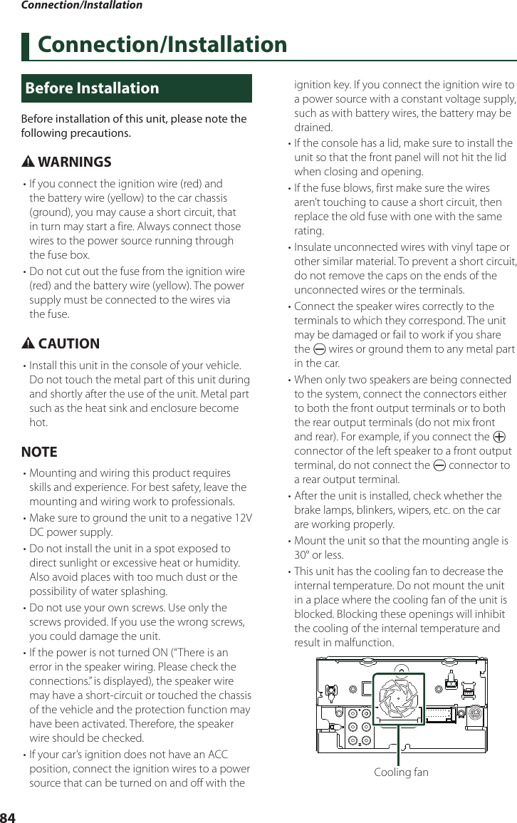 Connection/Installation84Connection/InstallationBefore InstallationBefore installation of this unit, please note the following precautions.# WARNINGS• If you connect the ignition wire (red) and the battery wire (yellow) to the car chassis (ground), you may cause a short circuit, that in turn may start a fire. Always connect those wires to the power source running through the fuse box.• Do not cut out the fuse from the ignition wire (red) and the battery wire (yellow). The power supply must be connected to the wires via the fuse.# CAUTION• Install this unit in the console of your vehicle.Do not touch the metal part of this unit during and shortly after the use of the unit. Metal part such as the heat sink and enclosure become hot.NOTE• Mounting and wiring this product requires skills and experience. For best safety, leave the mounting and wiring work to professionals.• Make sure to ground the unit to a negative 12V DC power supply.• Do not install the unit in a spot exposed to direct sunlight or excessive heat or humidity. Also avoid places with too much dust or the possibility of water splashing.• Do not use your own screws. Use only the screws provided. If you use the wrong screws, you could damage the unit.• If the power is not turned ON (“There is an error in the speaker wiring. Please check the connections.” is displayed), the speaker wire may have a short-circuit or touched the chassis of the vehicle and the protection function may have been activated. Therefore, the speaker wire should be checked.• If your car’s ignition does not have an ACC position, connect the ignition wires to a power source that can be turned on and off with the ignition key. If you connect the ignition wire to a power source with a constant voltage supply, such as with battery wires, the battery may be drained.• If the console has a lid, make sure to install the unit so that the front panel will not hit the lid when closing and opening.• If the fuse blows, first make sure the wires aren’t touching to cause a short circuit, then replace the old fuse with one with the same rating.• Insulate unconnected wires with vinyl tape or other similar material. To prevent a short circuit, do not remove the caps on the ends of the unconnected wires or the terminals.• Connect the speaker wires correctly to the terminals to which they correspond. The unit may be damaged or fail to work if you share the ¤ wires or ground them to any metal part in the car.• When only two speakers are being connected to the system, connect the connectors either to both the front output terminals or to both the rear output terminals (do not mix front and rear). For example, if you connect the ¢ connector of the left speaker to a front output terminal, do not connect the ¤ connector to a rear output terminal.• After the unit is installed, check whether the brake lamps, blinkers, wipers, etc. on the car are working properly.• Mount the unit so that the mounting angle is 30° or less.• This unit has the cooling fan to decrease the internal temperature. Do not mount the unit in a place where the cooling fan of the unit is blocked. Blocking these openings will inhibit the cooling of the internal temperature and result in malfunction. Cooling fan