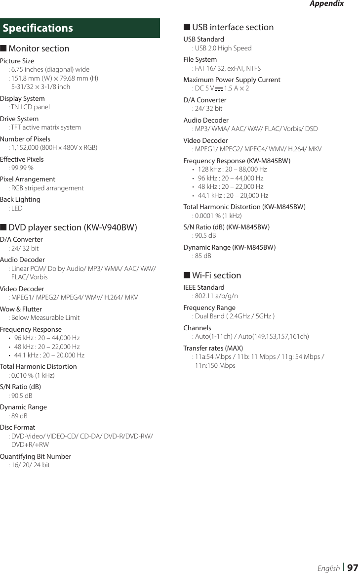 Appendix97EnglishSpecifications ■Monitor sectionPicture Size: 6.75 inches (diagonal) wide:  151.8 mm (W) × 79.68 mm (H)  5-31/32 × 3-1/8 inchDisplay System: TN LCD panelDrive System: TFT active matrix systemNumber of Pixels:  1,152,000 (800H x 480V x RGB)Effective Pixels: 99.99 %Pixel Arrangement: RGB striped arrangementBack Lighting: LED ■DVD player section (KW-V940BW)D/A Converter: 24/ 32 bitAudio Decoder:  Linear PCM/ Dolby Audio/ MP3/ WMA/ AAC/ WAV/ FLAC/ VorbisVideo Decoder: MPEG1/ MPEG2/ MPEG4/ WMV/ H.264/ MKVWow &amp; Flutter: Below Measurable LimitFrequency Response•  96 kHz : 20 – 44,000 Hz•  48 kHz : 20 – 22,000 Hz•  44.1 kHz : 20 – 20,000 HzTotal Harmonic Distortion: 0.010 % (1 kHz)S/N Ratio (dB): 90.5 dBDynamic Range: 89 dBDisc Format:  DVD-Video/ VIDEO-CD/ CD-DA/ DVD-R/DVD-RW/ DVD+R/+RWQuantifying Bit Number: 16/ 20/ 24 bit ■USB interface sectionUSB Standard: USB 2.0 High SpeedFile System: FAT 16/ 32, exFAT, NTFSMaximum Power Supply Current: DC 5 V   1.5 A × 2D/A Converter: 24/ 32 bitAudio Decoder: MP3/ WMA/ AAC/ WAV/ FLAC/ Vorbis/ DSDVideo Decoder: MPEG1/ MPEG2/ MPEG4/ WMV/ H.264/ MKVFrequency Response (KW-M845BW)•  128 kHz : 20 – 88,000 Hz•  96 kHz : 20 – 44,000 Hz•  48 kHz : 20 – 22,000 Hz•  44.1 kHz : 20 – 20,000 HzTotal Harmonic Distortion (KW-M845BW): 0.0001 % (1 kHz)S/N Ratio (dB) (KW-M845BW): 90.5 dBDynamic Range (KW-M845BW): 85 dB ■Wi-Fi sectionIEEE Standard: 802.11 a/b/g/nFrequency Range: Dual Band ( 2.4GHz / 5GHz )Channels: Auto(1-11ch) / Auto(149,153,157,161ch)Transfer rates (MAX):  11a:54 Mbps / 11b: 11 Mbps / 11g: 54 Mbps / 11n:150 Mbps