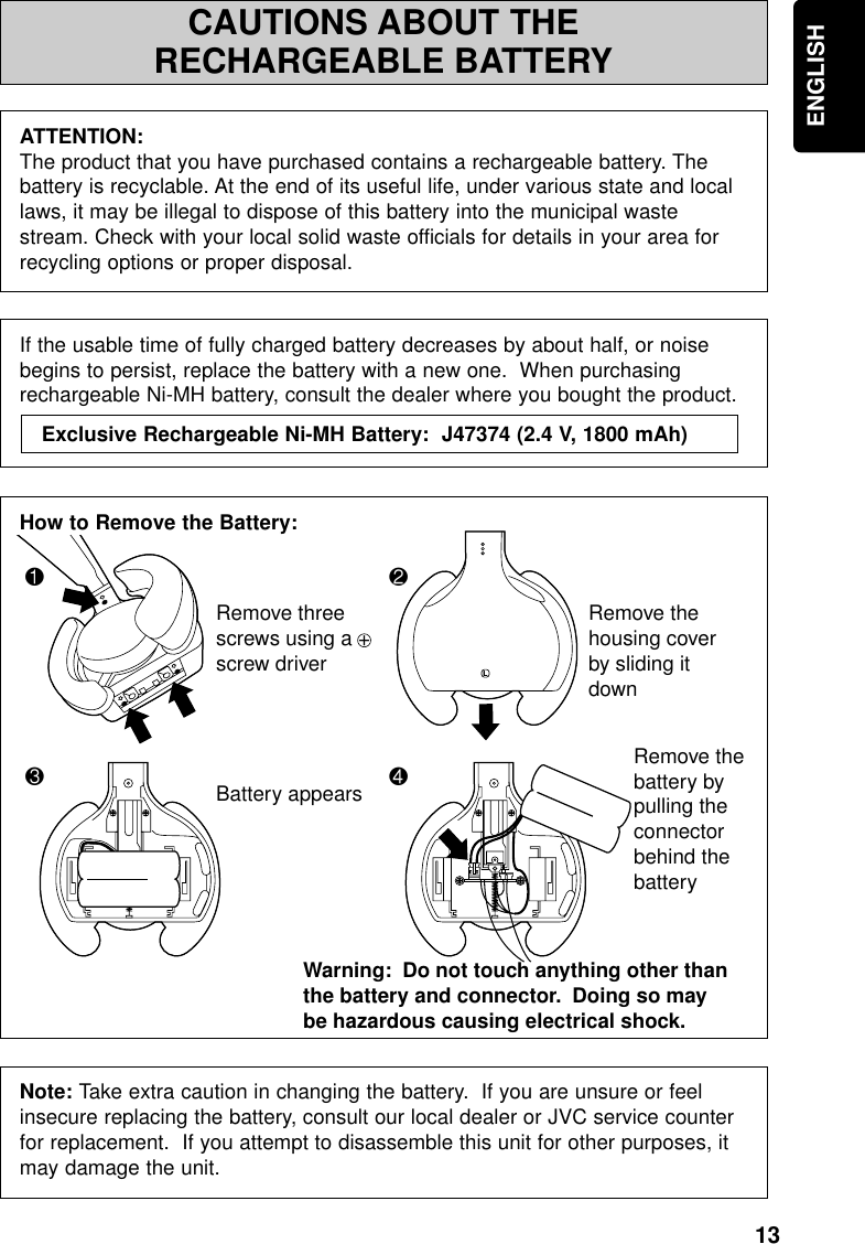 13ENGLISHCAUTIONS ABOUT THERECHARGEABLE BATTERYATTENTION:The product that you have purchased contains a rechargeable battery. Thebattery is recyclable. At the end of its useful life, under various state and locallaws, it may be illegal to dispose of this battery into the municipal wastestream. Check with your local solid waste officials for details in your area forrecycling options or proper disposal.If the usable time of fully charged battery decreases by about half, or noisebegins to persist, replace the battery with a new one.  When purchasingrechargeable Ni-MH battery, consult the dealer where you bought the product.How to Remove the Battery:Note: Take extra caution in changing the battery.  If you are unsure or feelinsecure replacing the battery, consult our local dealer or JVC service counterfor replacement.  If you attempt to disassemble this unit for other purposes, itmay damage the unit.Exclusive Rechargeable Ni-MH Battery:  J47374 (2.4 V, 1800 mAh) 324LRemove three screws using a + screw driverRemove the housing cover by sliding it downBattery appearsWarning:  Do not touch anything other than the battery and connector.  Doing so may be hazardous causing electrical shock.  Remove the battery by pulling the connector behind the battery1