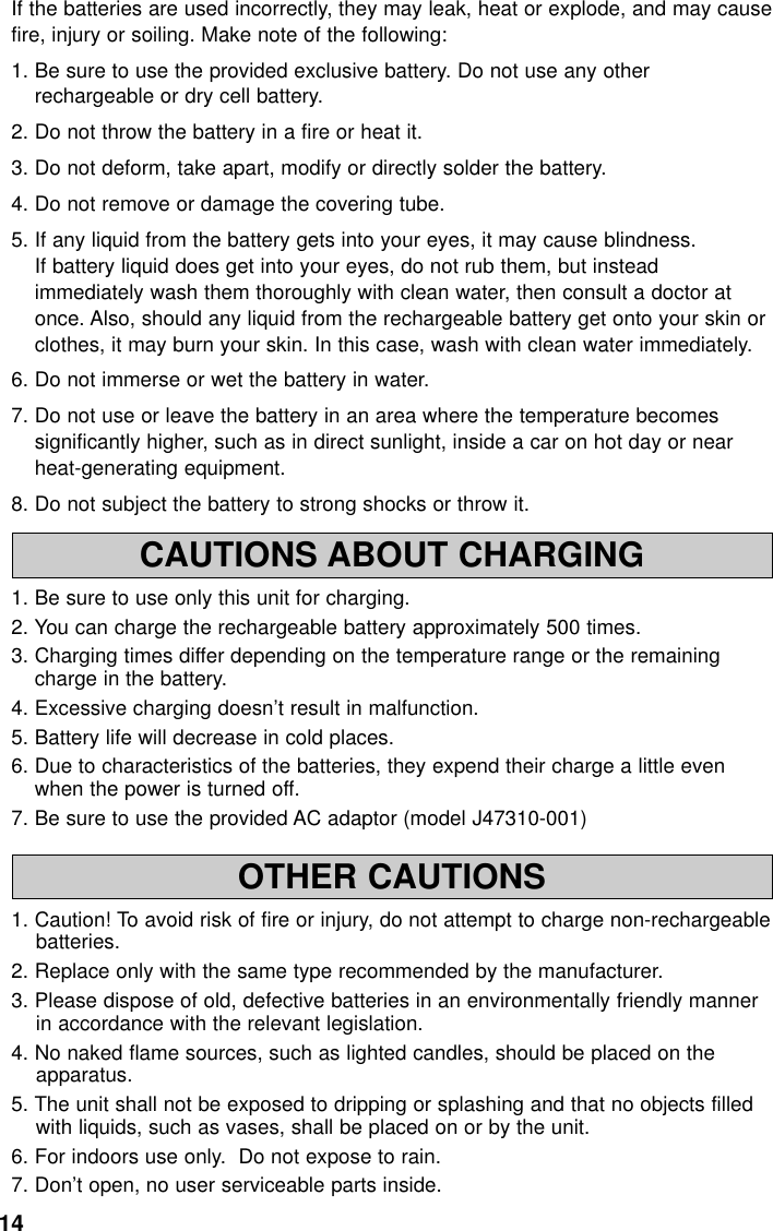 14CAUTIONS ABOUT CHARGING1. Be sure to use only this unit for charging.2. You can charge the rechargeable battery approximately 500 times.3. Charging times differ depending on the temperature range or the remainingcharge in the battery. 4. Excessive charging doesn’t result in malfunction.5. Battery life will decrease in cold places.6. Due to characteristics of the batteries, they expend their charge a little evenwhen the power is turned off.7. Be sure to use the provided AC adaptor (model J47310-001)OTHER CAUTIONS1. Caution! To avoid risk of fire or injury, do not attempt to charge non-rechargeablebatteries.2. Replace only with the same type recommended by the manufacturer.3. Please dispose of old, defective batteries in an environmentally friendly mannerin accordance with the relevant legislation.4. No naked flame sources, such as lighted candles, should be placed on theapparatus.5. The unit shall not be exposed to dripping or splashing and that no objects filledwith liquids, such as vases, shall be placed on or by the unit.6. For indoors use only.  Do not expose to rain. 7. Don’t open, no user serviceable parts inside.If the batteries are used incorrectly, they may leak, heat or explode, and may causefire, injury or soiling. Make note of the following:1. Be sure to use the provided exclusive battery. Do not use any otherrechargeable or dry cell battery.2. Do not throw the battery in a fire or heat it.3. Do not deform, take apart, modify or directly solder the battery.4. Do not remove or damage the covering tube.5. If any liquid from the battery gets into your eyes, it may cause blindness.If battery liquid does get into your eyes, do not rub them, but insteadimmediately wash them thoroughly with clean water, then consult a doctor atonce. Also, should any liquid from the rechargeable battery get onto your skin orclothes, it may burn your skin. In this case, wash with clean water immediately.6. Do not immerse or wet the battery in water.7. Do not use or leave the battery in an area where the temperature becomessignificantly higher, such as in direct sunlight, inside a car on hot day or nearheat-generating equipment.8. Do not subject the battery to strong shocks or throw it.