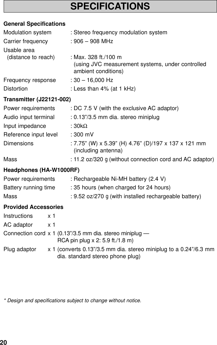 20SPECIFICATIONSGeneral SpecificationsModulation system : Stereo frequency modulation systemCarrier frequency : 906 – 908 MHzUsable area(distance to reach) : Max. 328 ft./100 m(using JVC measurement systems, under controlledambient conditions)Frequency response : 30 – 16,000 HzDistortion : Less than 4% (at 1 kHz)Transmitter (J22121-002)Power requirements : DC 7.5 V (with the exclusive AC adaptor)Audio input terminal : 0.13”/3.5 mm dia. stereo miniplugInput impedance : 30kΩReference input level : 300 mVDimensions : 7.75” (W) x 5.39” (H) 4.76” (D)/197 x 137 x 121 mm(including antenna)Mass : 11.2 oz/320 g(without connection cord and AC adaptor)Headphones (HA-W1000RF)Power requirements : Rechargeable Ni-MH battery (2.4 V)Battery running time : 35 hours (when charged for 24 hours)Mass : 9.52 oz/270 g(with installed rechargeable battery)Provided AccessoriesInstructions x 1AC adaptor x 1Connection cord x 1 (0.13”/3.5 mm dia. stereo miniplug —RCA pin plug x 2: 5.9 ft./1.8 m)Plug adaptor x 1 (converts 0.13”/3.5 mm dia. stereo miniplug to a 0.24”/6.3 mmdia. standard stereo phone plug)* Design and specifications subject to change without notice.