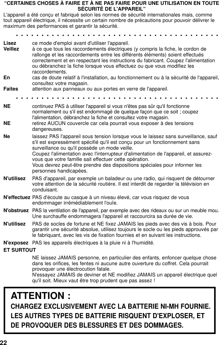 22“CERTAINES CHOSES À FAIRE ET À NE PAS FAIRE POUR UNE UTILISATION EN TOUTESÉCURITÉ DE L&apos;APPAREIL”L&apos;appareil a été conçu et fabriqué selon les normes de sécurité internationales mais, commetout appareil électrique, il nécessite un certain nombre de précautions pour pouvoir délivrer lemaximum des performances et garantir la sécurité.••••••••••••••••••••••••••••••••••••••••Lisez ce mode d&apos;emploi avant d&apos;utiliser l&apos;appareil.Veillez à ce que tous les raccordements électriques (y compris la fiche, le cordon derallonge et les raccordements entre les différents éléments) soient effectuéscorrectement et en respectant les instructions du fabricant. Coupez l&apos;alimentationou débranchez la fiche lorsque vous effectuez ou que vous modifiez lesraccordements.En cas de doute relatif à l&apos;installation, au fonctionnement ou à la sécurité de l&apos;appareil,consultez votre magasin.Faites attention aux panneaux ou aux portes en verre de l&apos;appareil.••••••••••••••••••••••••••••••••••••••••NE continuez PAS à utiliser l&apos;appareil si vous n&apos;êtes pas sûr qu&apos;il fonctionnenormalement ou s&apos;il est endommagé de quelque façon que ce soit ; coupezl&apos;alimentation, débranchez la fiche et consultez votre magasin.NE retirez AUCUN couvercle car cela pourrait vous exposer à des tensionsdangereuses.Ne laissez PAS l&apos;appareil sous tension lorsque vous le laissez sans surveillance, saufs&apos;il est expressément spécifié qu&apos;il est conçu pour un fonctionnement sanssurveillance ou qu&apos;il possède un mode veille.Coupez l&apos;alimentation avec l&apos;interrupteur d&apos;alimentation de l&apos;appareil, et assurez-vous que votre famille sait effectuer cette opération.Vous devrez peut-être prendre des dispositions spéciales pour informer lespersonnes handicapées.N&apos;utilisez PAS d&apos;appareil, par exemple un baladeur ou une radio, qui risquent de détournervotre attention de la sécurité routière. Il est interdit de regarder la télévision enconduisant.N&apos;effectuez PAS d&apos;écoute au casque à un niveau élevé, car vous risquez de vousendommager irrémédiablement l&apos;ouïe.N&apos;obstruez PAS la ventilation de l&apos;appareil, par exemple avec des rideaux ou sur un meuble mou.Une surchauffe endommagera l&apos;appareil et raccourcira sa durée de vie.N&apos;utilisez PAS de socles de fortune et NE fixez JAMAIS les pieds avec des vis à bois. Pourgarantir une sécurité absolue, utilisez toujours le socle ou les pieds approuvés parle fabriquant, avec les vis de fixation fournies et en suivant les instructions.N&apos;exposez PAS les appareils électriques à la pluie ni à l&apos;humidité.ET SURTOUTNE laissez JAMAIS personne, en particulier des enfants, enfoncer quelque chosedans les orifices, les fentes ni aucune autre ouverture du coffret. Cela pourraitprovoquer une électrocution fatale.N&apos;essayez JAMAIS de deviner et NE modifiez JAMAIS un appareil électrique quelqu&apos;il soit. Mieux vaut être trop prudent que pas assez !ATTENTION :CHARGEZ EXCLUSIVEMENT AVEC LA BATTERIE NI-MH FOURNIE.LES AUTRES TYPES DE BATTERIE RISQUENT D&apos;EXPLOSER, ETDE PROVOQUER DES BLESSURES ET DES DOMMAGES.