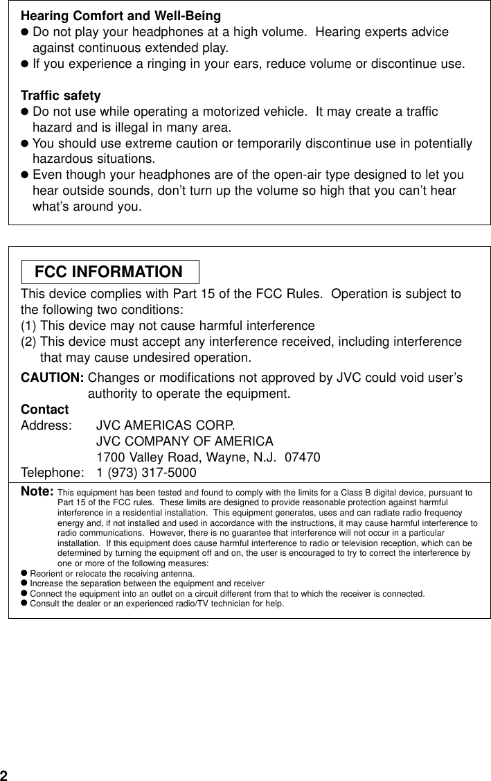 2Hearing Comfort and Well-Being●Do not play your headphones at a high volume.  Hearing experts adviceagainst continuous extended play.●If you experience a ringing in your ears, reduce volume or discontinue use.Traffic safety●Do not use while operating a motorized vehicle.  It may create a traffichazard and is illegal in many area.●You should use extreme caution or temporarily discontinue use in potentiallyhazardous situations.●Even though your headphones are of the open-air type designed to let youhear outside sounds, don’t turn up the volume so high that you can’t hearwhat’s around you.This device complies with Part 15 of the FCC Rules.  Operation is subject tothe following two conditions:(1) This device may not cause harmful interference(2) This device must accept any interference received, including interferencethat may cause undesired operation.CAUTION: Changes or modifications not approved by JVC could void user’sauthority to operate the equipment.ContactAddress: JVC AMERICAS CORP.JVC COMPANY OF AMERICA1700 Valley Road, Wayne, N.J.  07470Telephone:  1 (973) 317-5000Note: This equipment has been tested and found to comply with the limits for a Class B digital device, pursuant toPart 15 of the FCC rules.  These limits are designed to provide reasonable protection against harmfulinterference in a residential installation.  This equipment generates, uses and can radiate radio frequencyenergy and, if not installed and used in accordance with the instructions, it may cause harmful interference toradio communications.  However, there is no guarantee that interference will not occur in a particularinstallation.  If this equipment does cause harmful interference to radio or television reception, which can bedetermined by turning the equipment off and on, the user is encouraged to try to correct the interference byone or more of the following measures:●Reorient or relocate the receiving antenna.●Increase the separation between the equipment and receiver●Connect the equipment into an outlet on a circuit different from that to which the receiver is connected.●Consult the dealer or an experienced radio/TV technician for help.FCC INFORMATION