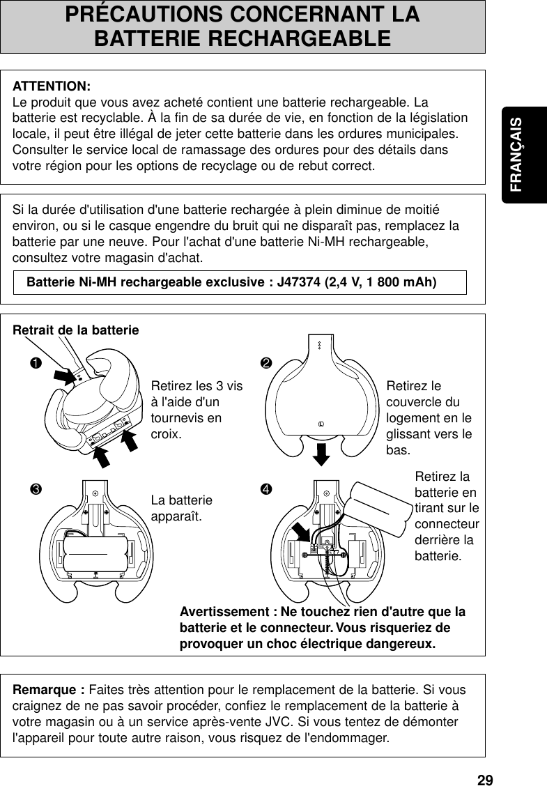 29FRANÇAISPRÉCAUTIONS CONCERNANT LABATTERIE RECHARGEABLEATTENTION:Le produit que vous avez acheté contient une batterie rechargeable. Labatterie est recyclable. À la fin de sa durée de vie, en fonction de la législationlocale, il peut être illégal de jeter cette batterie dans les ordures municipales.Consulter le service local de ramassage des ordures pour des détails dansvotre région pour les options de recyclage ou de rebut correct.Si la durée d&apos;utilisation d&apos;une batterie rechargée à plein diminue de moitiéenviron, ou si le casque engendre du bruit qui ne disparaît pas, remplacez labatterie par une neuve. Pour l&apos;achat d&apos;une batterie Ni-MH rechargeable,consultez votre magasin d&apos;achat.Retrait de la batterieRemarque : Faites très attention pour le remplacement de la batterie. Si vouscraignez de ne pas savoir procéder, confiez le remplacement de la batterie àvotre magasin ou à un service après-vente JVC. Si vous tentez de démonterl&apos;appareil pour toute autre raison, vous risquez de l&apos;endommager.Batterie Ni-MH rechargeable exclusive : J47374 (2,4 V, 1 800 mAh)1324LRetirez les 3 vis à l&apos;aide d&apos;un tournevis en croix.Retirez le couvercle du logement en le glissant vers le bas.La batterie apparaît.Avertissement : Ne touchez rien d&apos;autre que la batterie et le connecteur. Vous risqueriez de provoquer un choc électrique dangereux.Retirez la batterie en tirant sur le connecteur derrière la batterie.