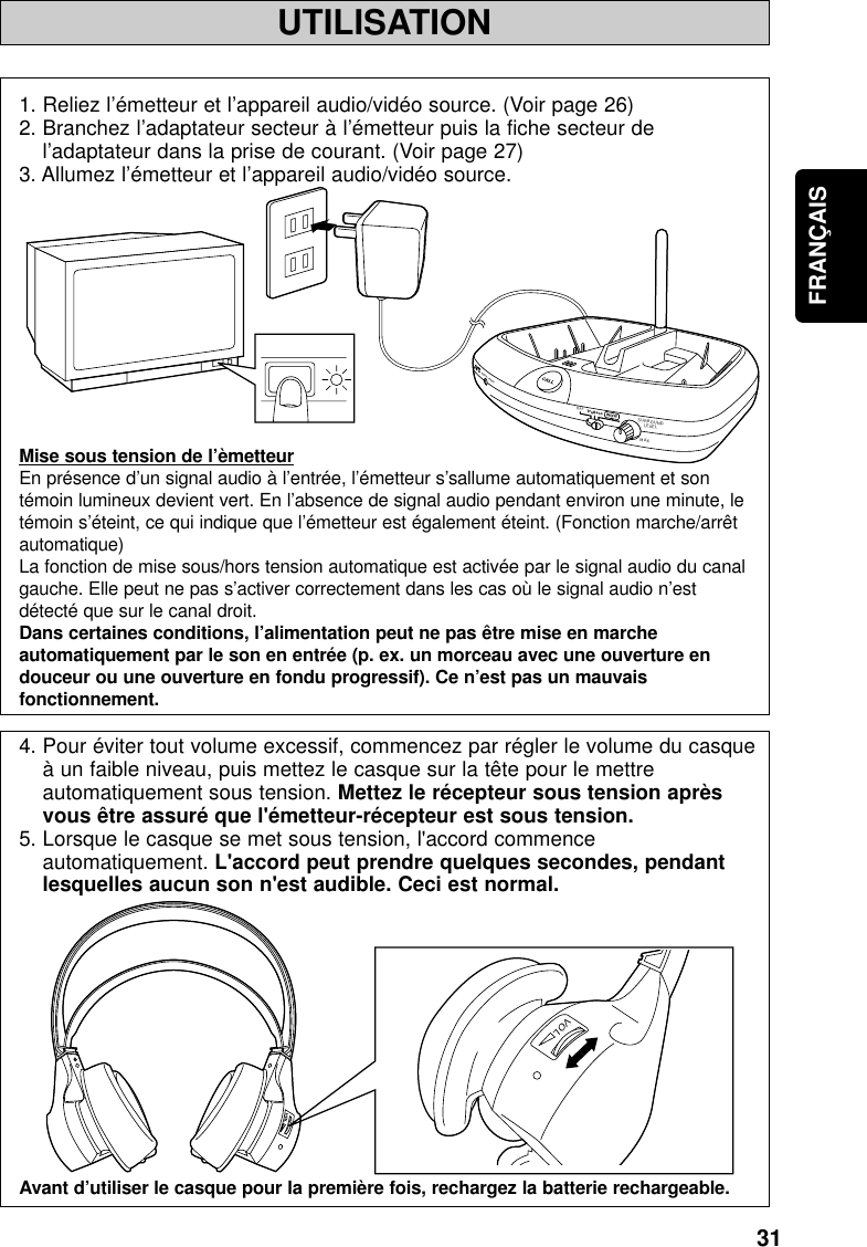 31FRANÇAISUTILISATIONMINPOWER / CHARGEWOWOFFSURROUNDLEVELMAXTruBassVOLVOL1. Reliez l’émetteur et l’appareil audio/vidéo source. (Voir page 26)2. Branchez l’adaptateur secteur à l’émetteur puis la fiche secteur del’adaptateur dans la prise de courant. (Voir page 27)3. Allumez l’émetteur et l’appareil audio/vidéo source.Mise sous tension de l’èmetteurEn présence d’un signal audio à l’entrée, l’émetteur s’sallume automatiquement et sontémoin lumineux devient vert. En l’absence de signal audio pendant environ une minute, letémoin s’éteint, ce qui indique que l’émetteur est également éteint. (Fonction marche/arrêtautomatique)La fonction de mise sous/hors tension automatique est activée par le signal audio du canalgauche. Elle peut ne pas s’activer correctement dans les cas où le signal audio n’estdétecté que sur le canal droit.Dans certaines conditions, l’alimentation peut ne pas être mise en marcheautomatiquement par le son en entrée (p. ex. un morceau avec une ouverture endouceur ou une ouverture en fondu progressif). Ce n’est pas un mauvaisfonctionnement.4. Pour éviter tout volume excessif, commencez par régler le volume du casqueà un faible niveau, puis mettez le casque sur la tête pour le mettreautomatiquement sous tension. Mettez le récepteur sous tension aprèsvous être assuré que l&apos;émetteur-récepteur est sous tension.5. Lorsque le casque se met sous tension, l&apos;accord commenceautomatiquement. L&apos;accord peut prendre quelques secondes, pendantlesquelles aucun son n&apos;est audible. Ceci est normal.Avant d’utiliser le casque pour la première fois, rechargez la batterie rechargeable.