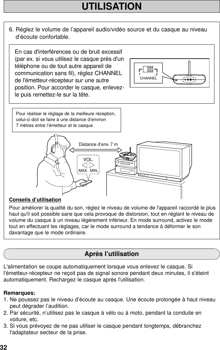 32UTILISATIONDistance d’env. 7 mMAX.  MIN.VOL.MINPOWER / CHARGEWOWOFFSURROUNDLEVELMAXTruBass6. Réglez le volume de l’appareil audio/vidéo source et du casque au niveaud’écoute confortable.En cas d&apos;interférences ou de bruit excessif(par ex. si vous utilisez le casque près d&apos;untéléphone ou de tout autre appareil decommunication sans fil), réglez CHANNELde l&apos;émetteur-récepteur sur une autreposition. Pour accorder le casque, enlevez-le puis remettez-le sur la tête.Conselis d’utilisationPour améliorer la qualité du son, réglez le niveau de volume de l&apos;appareil raccordé le plushaut qu&apos;il soit possible sans que cela provoque de distorsion, tout en réglant le niveau devolume du casque à un niveau légèrement inférieur. En mode surround, activez le modetout en effectuant les réglages, car le mode surround a tendance à déformer le sondavantage que le mode ordinaire.Pour réaliser le réglage de la meilleure réception,celui-ci doit se faire à une distance d’environ 7 mètres entre l’émetteur et le casque.Après l’utilisationL&apos;alimentation se coupe automatiquement lorsque vous enlevez le casque. Sil&apos;émetteur-récepteur ne reçoit pas de signal sonore pendant deux minutes, il s&apos;éteintautomatiquement. Rechargez le casque après l&apos;utilisation.Remarques:1. Ne poussez pas le niveau d’écoute au casque. Une écoute prolongée à haut niveaupeut dégrader l’audition.2. Par sécurité, n’utilisez pas le casque à vélo ou à moto, pendant la conduite envoiture, etc.3. Si vous prévoyez de ne pas utiliser le casque pendant longtemps, débranchezl&apos;adaptateur secteur de la prise.21CHANNEL21CHANNEL