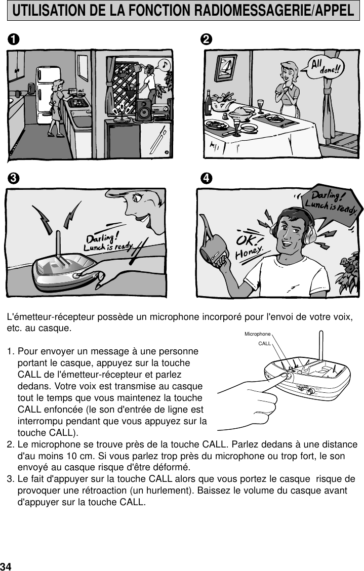 34UTILISATION DE LA FONCTION RADIOMESSAGERIE/APPEL1 23 4L&apos;émetteur-récepteur possède un microphone incorporé pour l&apos;envoi de votre voix,etc. au casque.1. Pour envoyer un message à une personneportant le casque, appuyez sur la toucheCALL de l&apos;émetteur-récepteur et parlezdedans. Votre voix est transmise au casquetout le temps que vous maintenez la toucheCALL enfoncée (le son d&apos;entrée de ligne estinterrompu pendant que vous appuyez sur latouche CALL).2. Le microphone se trouve près de la touche CALL. Parlez dedans à une distanced&apos;au moins 10 cm. Si vous parlez trop près du microphone ou trop fort, le sonenvoyé au casque risque d&apos;être déformé.3. Le fait d&apos;appuyer sur la touche CALL alors que vous portez le casque  risque deprovoquer une rétroaction (un hurlement). Baissez le volume du casque avantd&apos;appuyer sur la touche CALL.MINPOWER / CHARGEWOWOFFSURROUNDLEVELMAXTruBassMicrophoneCALL