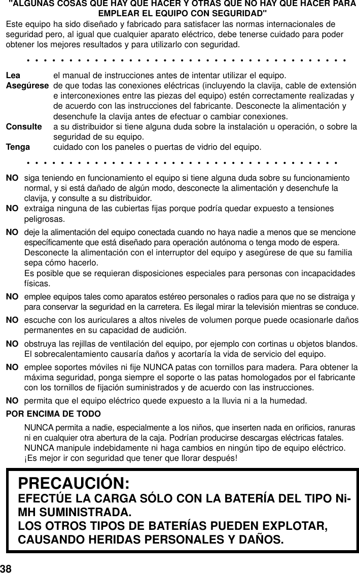 38&quot;ALGUNAS COSAS QUE HAY QUE HACER Y OTRAS QUE NO HAY QUE HACER PARAEMPLEAR EL EQUIPO CON SEGURIDAD&quot;Este equipo ha sido diseñado y fabricado para satisfacer las normas internacionales deseguridad pero, al igual que cualquier aparato eléctrico, debe tenerse cuidado para poderobtener los mejores resultados y para utilizarlo con seguridad.••••••••••••••••••••••••••••••••••••••Lea el manual de instrucciones antes de intentar utilizar el equipo.Asegúrese de que todas las conexiones eléctricas (incluyendo la clavija, cable de extensióne interconexiones entre las piezas del equipo) estén correctamente realizadas yde acuerdo con las instrucciones del fabricante. Desconecte la alimentación ydesenchufe la clavija antes de efectuar o cambiar conexiones.Consulte a su distribuidor si tiene alguna duda sobre la instalación u operación, o sobre laseguridad de su equipo.Tenga cuidado con los paneles o puertas de vidrio del equipo.•••••••••••••••••••••••••••••••••••••NO siga teniendo en funcionamiento el equipo si tiene alguna duda sobre su funcionamientonormal, y si está dañado de algún modo, desconecte la alimentación y desenchufe laclavija, y consulte a su distribuidor.NO extraiga ninguna de las cubiertas fijas porque podría quedar expuesto a tensionespeligrosas.NO deje la alimentación del equipo conectada cuando no haya nadie a menos que se mencioneespecíficamente que está diseñado para operación autónoma o tenga modo de espera.Desconecte la alimentación con el interruptor del equipo y asegúrese de que su familiasepa cómo hacerlo.Es posible que se requieran disposiciones especiales para personas con incapacidadesfísicas.NO emplee equipos tales como aparatos estéreo personales o radios para que no se distraiga ypara conservar la seguridad en la carretera. Es ilegal mirar la televisión mientras se conduce.NO escuche con los auriculares a altos niveles de volumen porque puede ocasionarle dañospermanentes en su capacidad de audición.NO obstruya las rejillas de ventilación del equipo, por ejemplo con cortinas u objetos blandos.El sobrecalentamiento causaría daños y acortaría la vida de servicio del equipo.NO emplee soportes móviles ni fije NUNCA patas con tornillos para madera. Para obtener lamáxima seguridad, ponga siempre el soporte o las patas homologados por el fabricantecon los tornillos de fijación suministrados y de acuerdo con las instrucciones.NO permita que el equipo eléctrico quede expuesto a la lluvia ni a la humedad.POR ENCIMA DE TODONUNCA permita a nadie, especialmente a los niños, que inserten nada en orificios, ranurasni en cualquier otra abertura de la caja. Podrían producirse descargas eléctricas fatales.NUNCA manipule indebidamente ni haga cambios en ningún tipo de equipo eléctrico.¡Es mejor ir con seguridad que tener que llorar después!PRECAUCIÓN:EFECTÚE LA CARGA SÓLO CON LA BATERÍA DEL TIPO Ni-MH SUMINISTRADA.LOS OTROS TIPOS DE BATERÍAS PUEDEN EXPLOTAR,CAUSANDO HERIDAS PERSONALES Y DAÑOS.