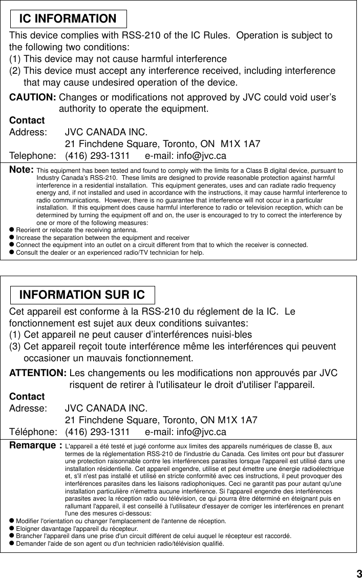 3This device complies with RSS-210 of the IC Rules.  Operation is subject tothe following two conditions:(1) This device may not cause harmful interference(2) This device must accept any interference received, including interferencethat may cause undesired operation of the device.CAUTION: Changes or modifications not approved by JVC could void user’sauthority to operate the equipment.ContactAddress: JVC CANADA INC.21 Finchdene Square, Toronto, ON  M1X 1A7Telephone:  (416) 293-1311     e-mail: info@jvc.caNote: This equipment has been tested and found to comply with the limits for a Class B digital device, pursuant toIndustry Canada’s RSS-210.  These limits are designed to provide reasonable protection against harmfulinterference in a residential installation.  This equipment generates, uses and can radiate radio frequencyenergy and, if not installed and used in accordance with the instructions, it may cause harmful interference toradio communications.  However, there is no guarantee that interference will not occur in a particularinstallation.  If this equipment does cause harmful interference to radio or television reception, which can bedetermined by turning the equipment off and on, the user is encouraged to try to correct the interference byone or more of the following measures:●Reorient or relocate the receiving antenna.●Increase the separation between the equipment and receiver●Connect the equipment into an outlet on a circuit different from that to which the receiver is connected.●Consult the dealer or an experienced radio/TV technician for help.IC INFORMATIONCet appareil est conforme à la RSS-210 du réglement de la IC.  Lefonctionnement est sujet aux deux conditions suivantes:(1) Cet appareil ne peut causer d’interférences nuisi-bles(3) Cet appareil reçoit toute interférence même les interférences qui peuventoccasioner un mauvais fonctionnement.ATTENTION: Les changements ou les modifications non approuvés par JVCrisquent de retirer à l&apos;utilisateur le droit d&apos;utiliser l&apos;appareil.ContactAdresse: JVC CANADA INC.21 Finchdene Square, Toronto, ON M1X 1A7Téléphone: (416) 293-1311     e-mail: info@jvc.caRemarque : L&apos;appareil a été testé et jugé conforme aux limites des appareils numériques de classe B, auxtermes de la réglementation RSS-210 de l&apos;industrie du Canada. Ces limites ont pour but d&apos;assurerune protection raisonnable contre les interférences parasites lorsque l&apos;appareil est utilisé dans uneinstallation résidentielle. Cet appareil engendre, utilise et peut émettre une énergie radioélectriqueet, s&apos;il n&apos;est pas installé et utilisé en stricte conformité avec ces instructions, il peut provoquer desinterférences parasites dans les liaisons radiophoniques. Ceci ne garantit pas pour autant qu&apos;uneinstallation particulière n&apos;émettra aucune interférence. Si l&apos;appareil engendre des interférencesparasites avec la réception radio ou télévision, ce qui pourra être déterminé en éteignant puis enrallumant l&apos;appareil, il est conseillé à l&apos;utilisateur d&apos;essayer de corriger les interférences en prenantl&apos;une des mesures ci-dessous:●Modifier l&apos;orientation ou changer l&apos;emplacement de l&apos;antenne de réception.●Eloigner davantage l&apos;appareil du récepteur.●Brancher l&apos;appareil dans une prise d&apos;un circuit différent de celui auquel le récepteur est raccordé.●Demander l&apos;aide de son agent ou d&apos;un technicien radio/télévision qualifié.INFORMATION SUR IC