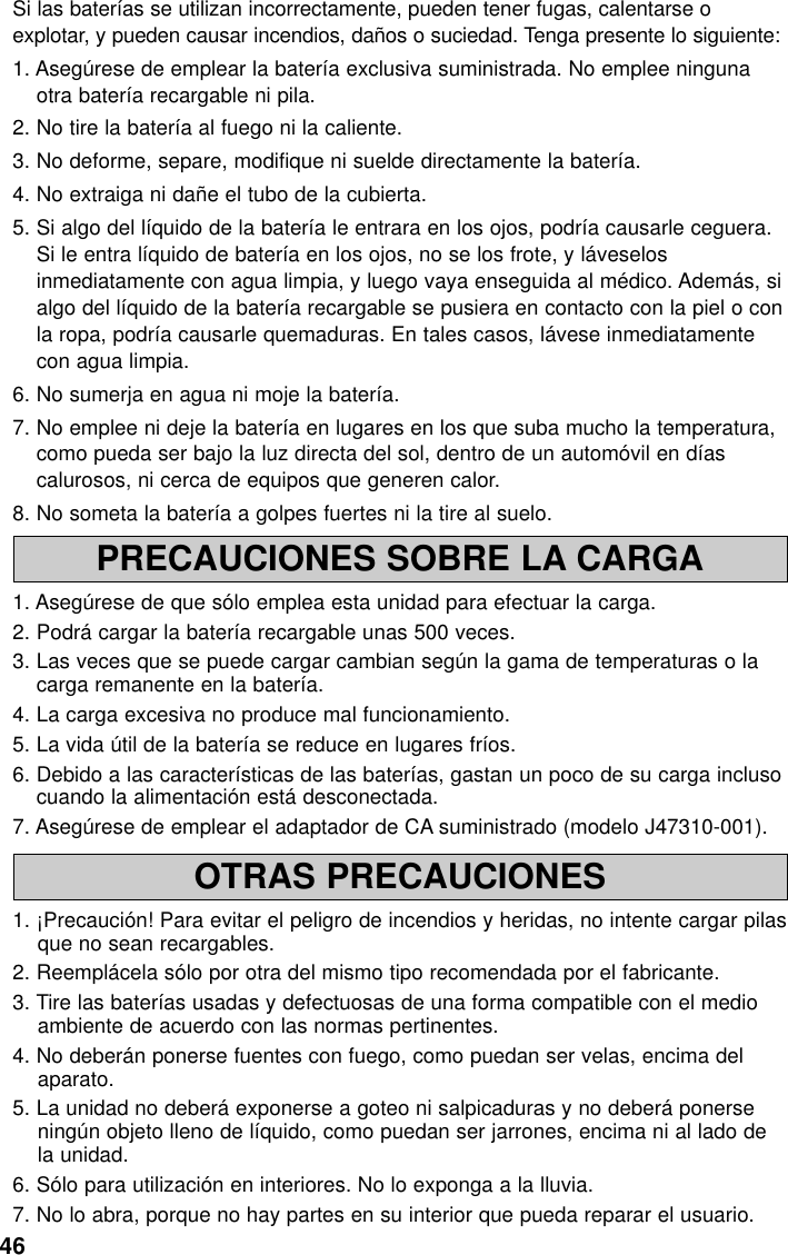 46PRECAUCIONES SOBRE LA CARGA1. Asegúrese de que sólo emplea esta unidad para efectuar la carga.2. Podrá cargar la batería recargable unas 500 veces.3. Las veces que se puede cargar cambian según la gama de temperaturas o lacarga remanente en la batería.4. La carga excesiva no produce mal funcionamiento.5. La vida útil de la batería se reduce en lugares fríos.6. Debido a las características de las baterías, gastan un poco de su carga inclusocuando la alimentación está desconectada.7. Asegúrese de emplear el adaptador de CA suministrado (modelo J47310-001).OTRAS PRECAUCIONES1. ¡Precaución! Para evitar el peligro de incendios y heridas, no intente cargar pilasque no sean recargables.2. Reemplácela sólo por otra del mismo tipo recomendada por el fabricante.3. Tire las baterías usadas y defectuosas de una forma compatible con el medioambiente de acuerdo con las normas pertinentes.4. No deberán ponerse fuentes con fuego, como puedan ser velas, encima delaparato.5. La unidad no deberá exponerse a goteo ni salpicaduras y no deberá ponerseningún objeto lleno de líquido, como puedan ser jarrones, encima ni al lado dela unidad.6. Sólo para utilización en interiores. No lo exponga a la lluvia.7. No lo abra, porque no hay partes en su interior que pueda reparar el usuario.Si las baterías se utilizan incorrectamente, pueden tener fugas, calentarse oexplotar, y pueden causar incendios, daños o suciedad. Tenga presente lo siguiente:1. Asegúrese de emplear la batería exclusiva suministrada. No emplee ningunaotra batería recargable ni pila.2. No tire la batería al fuego ni la caliente.3. No deforme, separe, modifique ni suelde directamente la batería.4. No extraiga ni dañe el tubo de la cubierta.5. Si algo del líquido de la batería le entrara en los ojos, podría causarle ceguera.Si le entra líquido de batería en los ojos, no se los frote, y láveselosinmediatamente con agua limpia, y luego vaya enseguida al médico. Además, sialgo del líquido de la batería recargable se pusiera en contacto con la piel o conla ropa, podría causarle quemaduras. En tales casos, lávese inmediatamentecon agua limpia.6. No sumerja en agua ni moje la batería.7. No emplee ni deje la batería en lugares en los que suba mucho la temperatura,como pueda ser bajo la luz directa del sol, dentro de un automóvil en díascalurosos, ni cerca de equipos que generen calor.8. No someta la batería a golpes fuertes ni la tire al suelo.