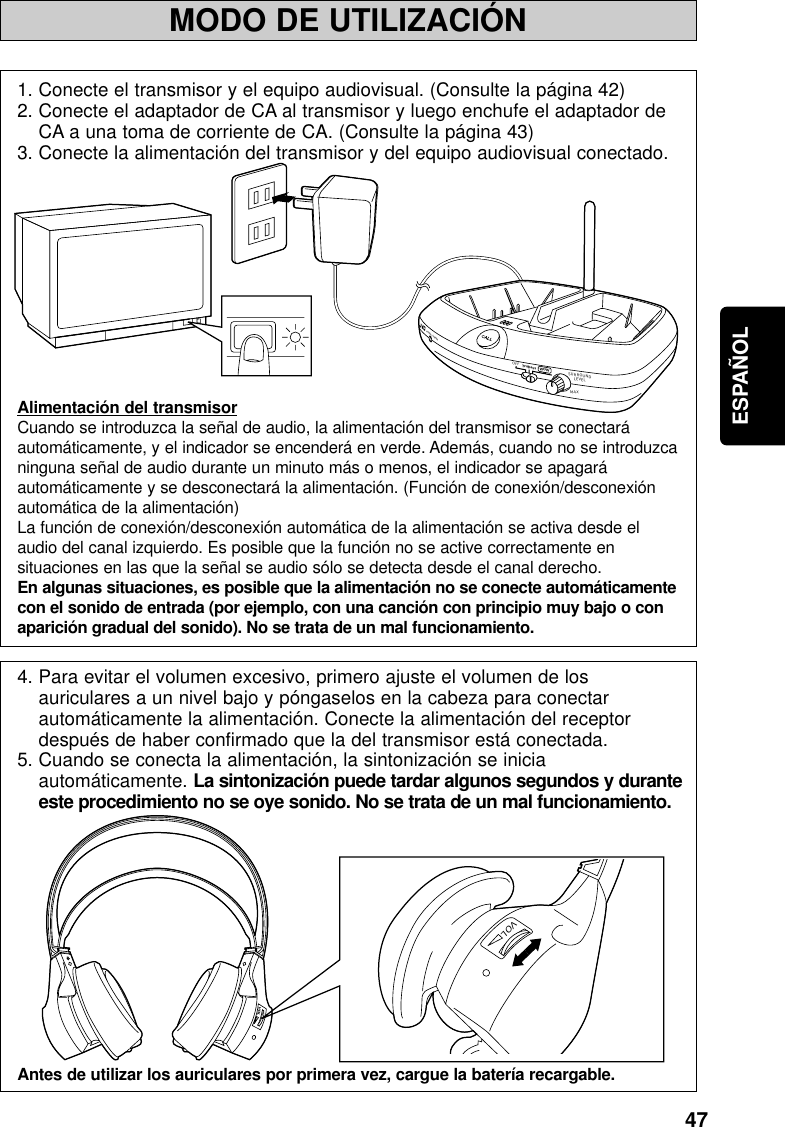 47ESPAÑOLMODO DE UTILIZACIÓNMINPOWER / CHARGEWOWOFFSURROUNDLEVELMAXTruBassVOLVOL1. Conecte el transmisor y el equipo audiovisual. (Consulte la página 42)2. Conecte el adaptador de CA al transmisor y luego enchufe el adaptador deCA a una toma de corriente de CA. (Consulte la página 43)3. Conecte la alimentación del transmisor y del equipo audiovisual conectado.Alimentación del transmisorCuando se introduzca la señal de audio, la alimentación del transmisor se conectaráautomáticamente, y el indicador se encenderá en verde. Además, cuando no se introduzcaninguna señal de audio durante un minuto más o menos, el indicador se apagaráautomáticamente y se desconectará la alimentación. (Función de conexión/desconexiónautomática de la alimentación)La función de conexión/desconexión automática de la alimentación se activa desde elaudio del canal izquierdo. Es posible que la función no se active correctamente ensituaciones en las que la señal se audio sólo se detecta desde el canal derecho.En algunas situaciones, es posible que la alimentación no se conecte automáticamentecon el sonido de entrada (por ejemplo, con una canción con principio muy bajo o conaparición gradual del sonido). No se trata de un mal funcionamiento.4. Para evitar el volumen excesivo, primero ajuste el volumen de losauriculares a un nivel bajo y póngaselos en la cabeza para conectarautomáticamente la alimentación. Conecte la alimentación del receptordespués de haber confirmado que la del transmisor está conectada.5. Cuando se conecta la alimentación, la sintonización se iniciaautomáticamente. La sintonización puede tardar algunos segundos y duranteeste procedimiento no se oye sonido. No se trata de un mal funcionamiento.Antes de utilizar los auriculares por primera vez, cargue la batería recargable.