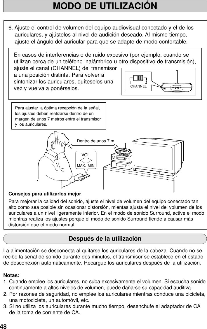 48MODO DE UTILIZACIÓNDentro de unos 7 mMAX.  MIN.VOL.MINPOWER / CHARGEWOWOFFSURROUNDLEVELMAXTruBass6. Ajuste el control de volumen del equipo audiovisual conectado y el de losauriculares, y ajústelos al nivel de audición deseado. Al mismo tiempo,ajuste el ángulo del auricular para que se adapte de modo confortable.En casos de interferencias o de ruido excesivo (por ejemplo, cuando seutilizan cerca de un teléfono inalámbrico u otro dispositivo de transmisión),ajuste el canal (CHANNEL) del transmisora una posición distinta. Para volver asintonizar los auriculares, quíteselos unavez y vuelva a ponérselos.Consejos para utilizarlos mejorPara mejorar la calidad del sonido, ajuste el nivel de volumen del equipo conectado tanalto como sea posible sin ocasionar distorsión, mientas ajusta el nivel del volumen de losauriculares a un nivel ligeramente inferior. En el modo de sonido Surround, active el modomientras realiza los ajustes porque el modo de sonido Surround tiende a causar másdistorsión que el modo normalPara ajustar la óptima recepción de la señal,los ajustes deben realizarse dentro de unmargen de unos 7 metros entre el transmisory los auriculares.Después de la utilizaciónLa alimentación se desconecta al quitarse los auriculares de la cabeza. Cuando no serecibe la señal de sonido durante dos minutos, el transmisor se establece en el estadode desconexión automáticamente. Recargue los auriculares después de la utilización.Notas:1. Cuando emplee los auriculares, no suba excesivamente el volumen. Si escucha sonidocontinuamente a altos niveles de volumen, puede dañarse su capacidad auditiva.2. Por razones de seguridad, no emplee los auriculares mientras conduce una bicicleta,una motocicleta, un automóvil, etc.3. Si no utiliza los auriculares durante mucho tiempo, desenchufe el adaptador de CAde la toma de corriente de CA.21CHANNEL21CHANNEL