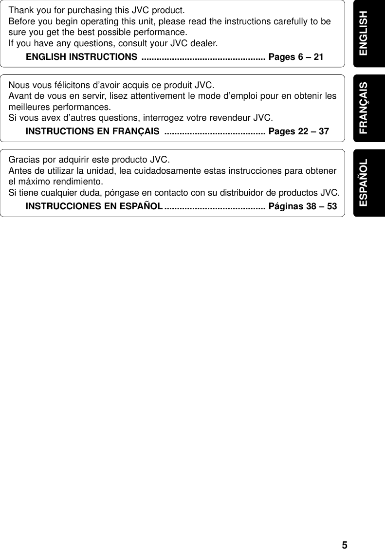 5ENGLISHThank you for purchasing this JVC product.Before you begin operating this unit, please read the instructions carefully to besure you get the best possible performance.  If you have any questions, consult your JVC dealer.ENGLISH INSTRUCTIONS ................................................. Pages 6 – 21FRANÇAISNous vous félicitons d’avoir acquis ce produit JVC.Avant de vous en servir, lisez attentivement le mode d’emploi pour en obtenir lesmeilleures performances.Si vous avex d’autres questions, interrogez votre revendeur JVC.INSTRUCTIONS EN FRANÇAIS ........................................ Pages 22 – 37ESPAÑOLGracias por adquirir este producto JVC.Antes de utilizar la unidad, lea cuidadosamente estas instrucciones para obtenerel máximo rendimiento.Si tiene cualquier duda, póngase en contacto con su distribuidor de productos JVC.INSTRUCCIONES EN ESPAÑOL ........................................ Páginas 38 – 53