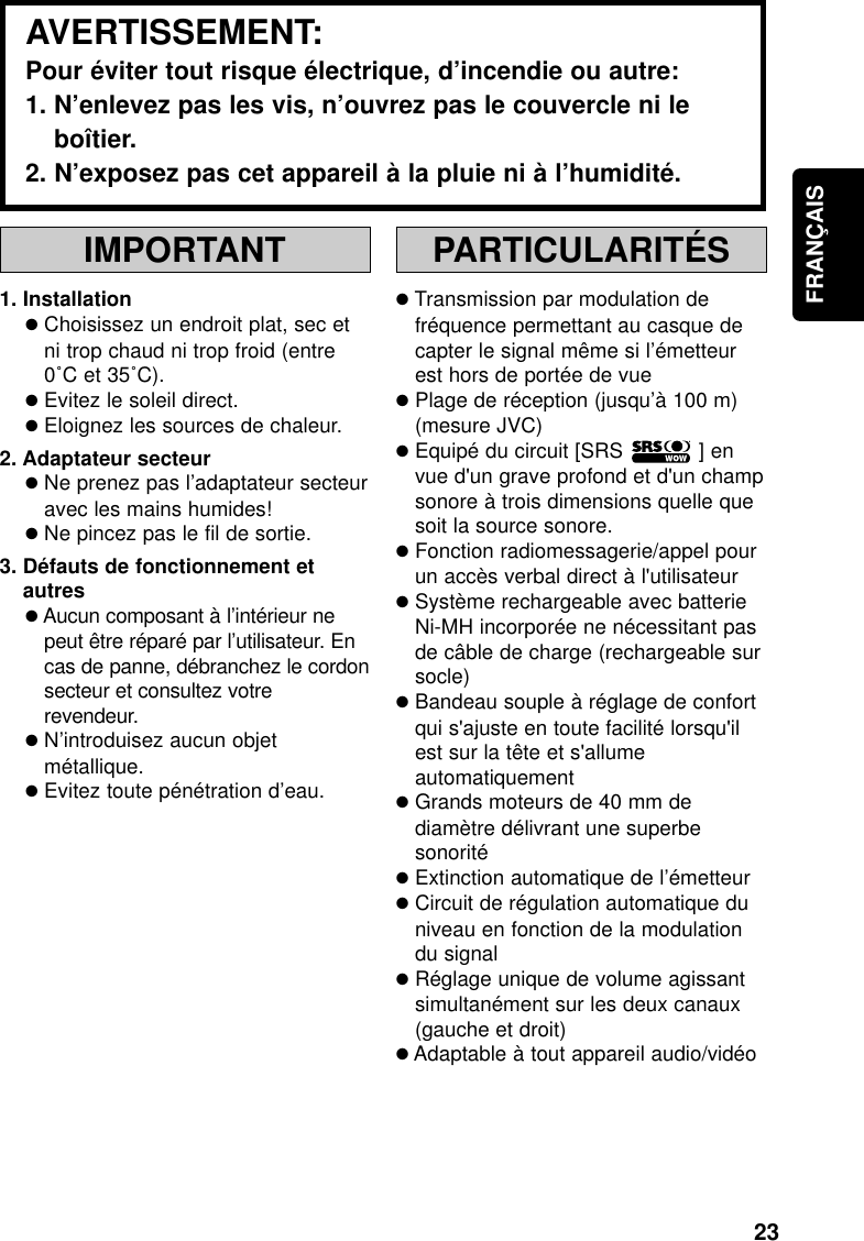 23FRANÇAISIMPORTANT1. Installation●Choisissez un endroit plat, sec etni trop chaud ni trop froid (entre0˚C et 35˚C).●Evitez le soleil direct.●Eloignez les sources de chaleur.2. Adaptateur secteur●Ne prenez pas l’adaptateur secteuravec les mains humides!●Ne pincez pas le fil de sortie.3. Défauts de fonctionnement etautres●Aucun composant à l’intérieur nepeut être réparé par l’utilisateur. Encas de panne, débranchez le cordonsecteur et consultez votrerevendeur.●N’introduisez aucun objetmétallique.●Evitez toute pénétration d’eau.PARTICULARITÉS●Transmission par modulation defréquence permettant au casque decapter le signal même si l’émetteurest hors de portée de vue●Plage de réception (jusqu’à 100 m)(mesure JVC)●Equipé du circuit [SRS            ] envue d&apos;un grave profond et d&apos;un champsonore à trois dimensions quelle quesoit la source sonore.●Fonction radiomessagerie/appel pourun accès verbal direct à l&apos;utilisateur●Système rechargeable avec batterieNi-MH incorporée ne nécessitant pasde câble de charge (rechargeable sursocle)●Bandeau souple à réglage de confortqui s&apos;ajuste en toute facilité lorsqu&apos;ilest sur la tête et s&apos;allumeautomatiquement●Grands moteurs de 40 mm dediamètre délivrant une superbesonorité●Extinction automatique de l’émetteur●Circuit de régulation automatique duniveau en fonction de la modulationdu signal●Réglage unique de volume agissantsimultanément sur les deux canaux(gauche et droit)●Adaptable à tout appareil audio/vidéoAVERTISSEMENT:Pour éviter tout risque électrique, d’incendie ou autre:1. N’enlevez pas les vis, n’ouvrez pas le couvercle ni leboîtier.2. N’exposez pas cet appareil à la pluie ni à l’humidité.