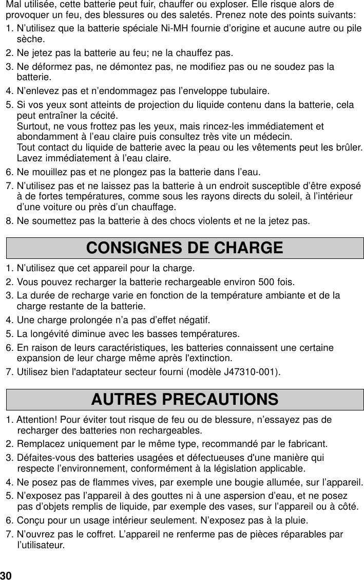 30CONSIGNES DE CHARGE1. N’utilisez que cet appareil pour la charge.2. Vous pouvez recharger la batterie rechargeable environ 500 fois.3. La durée de recharge varie en fonction de la température ambiante et de lacharge restante de la batterie.4. Une charge prolongée n’a pas d’effet négatif.5. La longévité diminue avec les basses températures.6. En raison de leurs caractéristiques, les batteries connaissent une certaineexpansion de leur charge même après l&apos;extinction.7. Utilisez bien l&apos;adaptateur secteur fourni (modèle J47310-001).AUTRES PRECAUTIONS1. Attention! Pour éviter tout risque de feu ou de blessure, n’essayez pas derecharger des batteries non rechargeables.2. Remplacez uniquement par le même type, recommandé par le fabricant.3. Défaites-vous des batteries usagées et défectueuses d&apos;une manière quirespecte l’environnement, conformément à la législation applicable.4. Ne posez pas de flammes vives, par exemple une bougie allumée, sur l’appareil.5. N’exposez pas l’appareil à des gouttes ni à une aspersion d’eau, et ne posezpas d’objets remplis de liquide, par exemple des vases, sur l’appareil ou à côté.6. Conçu pour un usage intérieur seulement. N’exposez pas à la pluie.7. N’ouvrez pas le coffret. L’appareil ne renferme pas de pièces réparables parl’utilisateur.Mal utilisée, cette batterie peut fuir, chauffer ou exploser. Elle risque alors deprovoquer un feu, des blessures ou des saletés. Prenez note des points suivants:1. N’utilisez que la batterie spéciale Ni-MH fournie d’origine et aucune autre ou pilesèche.2. Ne jetez pas la batterie au feu; ne la chauffez pas.3. Ne déformez pas, ne démontez pas, ne modifiez pas ou ne soudez pas labatterie.4. N’enlevez pas et n’endommagez pas l’enveloppe tubulaire.5. Si vos yeux sont atteints de projection du liquide contenu dans la batterie, celapeut entraîner la cécité.Surtout, ne vous frottez pas les yeux, mais rincez-les immédiatement etabondamment à l’eau claire puis consultez très vite un médecin.Tout contact du liquide de batterie avec la peau ou les vêtements peut les brûler.Lavez immédiatement à l’eau claire.6. Ne mouillez pas et ne plongez pas la batterie dans l’eau.7. N’utilisez pas et ne laissez pas la batterie à un endroit susceptible d’être exposéà de fortes températures, comme sous les rayons directs du soleil, à l’intérieurd’une voiture ou près d’un chauffage.8. Ne soumettez pas la batterie à des chocs violents et ne la jetez pas.