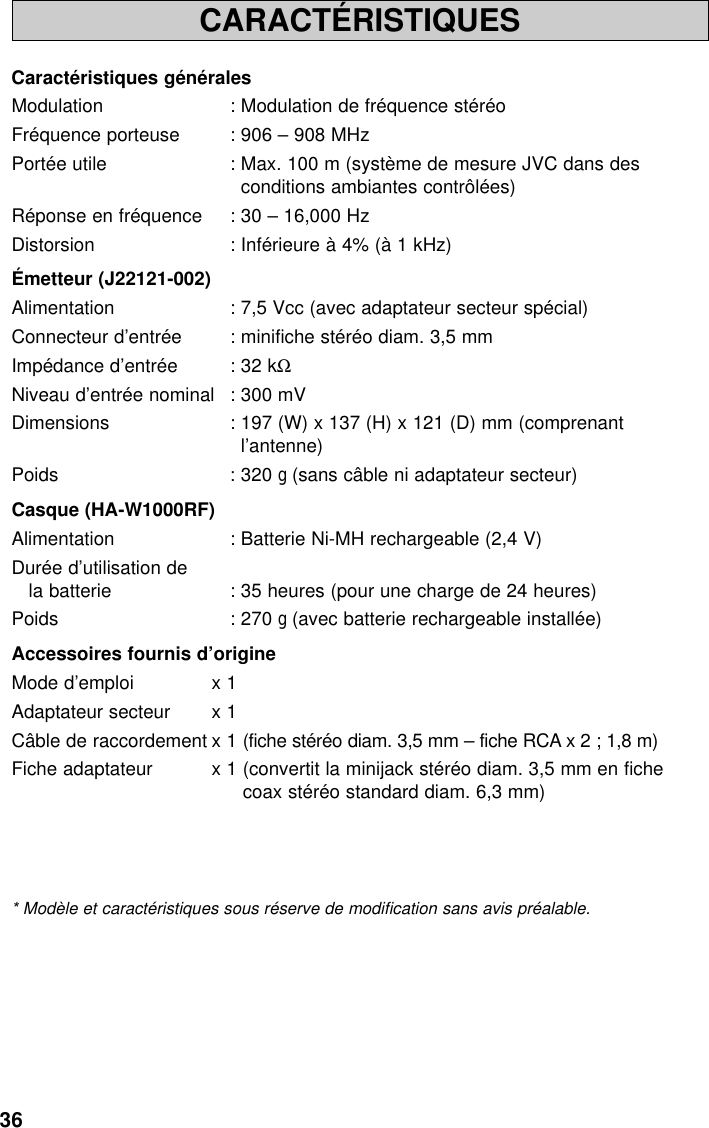 36CARACTÉRISTIQUESCaractéristiques généralesModulation : Modulation de fréquence stéréoFréquence porteuse : 906 – 908 MHzPortée utile : Max. 100 m (système de mesure JVC dans desconditions ambiantes contrôlées)Réponse en fréquence : 30 – 16,000 HzDistorsion : Inférieure à 4% (à 1 kHz)Émetteur (J22121-002)Alimentation : 7,5 Vcc (avec adaptateur secteur spécial)Connecteur d’entrée : minifiche stéréo diam. 3,5 mmImpédance d’entrée : 32 kΩNiveau d’entrée nominal : 300 mVDimensions : 197 (W) x 137 (H) x 121 (D) mm (comprenantl’antenne)Poids : 320 g(sans câble ni adaptateur secteur)Casque (HA-W1000RF)Alimentation : Batterie Ni-MH rechargeable (2,4 V)Durée d’utilisation dela batterie : 35 heures (pour une charge de 24 heures)Poids : 270 g(avec batterie rechargeable installée)Accessoires fournis d’origineMode d’emploi x 1Adaptateur secteur x 1Câble de raccordement x 1 (fiche stéréo diam. 3,5 mm – fiche RCA x 2 ; 1,8 m)Fiche adaptateur x 1 (convertit la minijack stéréo diam. 3,5 mm en fichecoax stéréo standard diam. 6,3 mm)* Modèle et caractéristiques sous réserve de modification sans avis préalable.