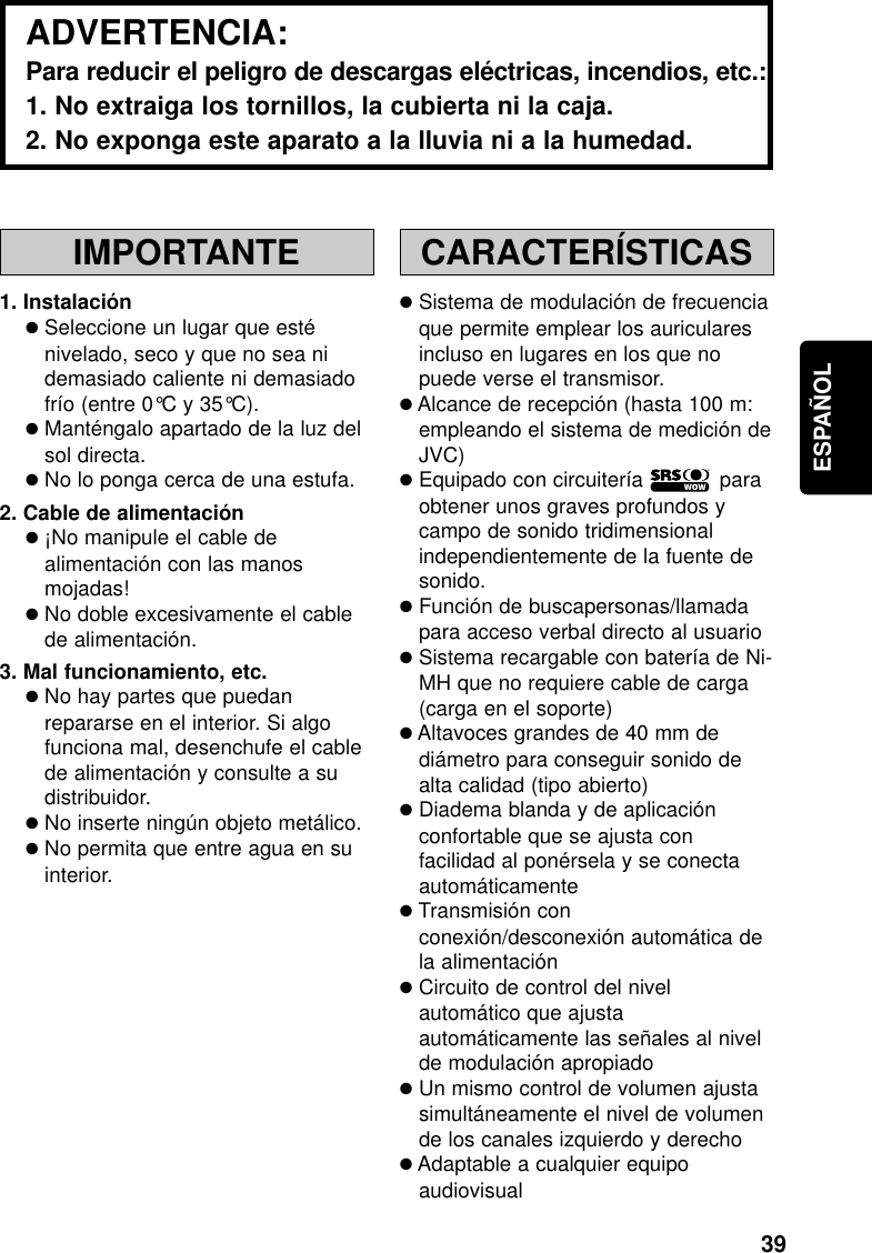 39ESPAÑOLIMPORTANTE1. Instalación●Seleccione un lugar que esténivelado, seco y que no sea nidemasiado caliente ni demasiadofrío (entre 0°C y 35°C).●Manténgalo apartado de la luz delsol directa.●No lo ponga cerca de una estufa.2. Cable de alimentación●¡No manipule el cable dealimentación con las manosmojadas!●No doble excesivamente el cablede alimentación.3. Mal funcionamiento, etc.●No hay partes que puedanrepararse en el interior. Si algofunciona mal, desenchufe el cablede alimentación y consulte a sudistribuidor.●No inserte ningún objeto metálico.●No permita que entre agua en suinterior.CARACTERÍSTICAS●Sistema de modulación de frecuenciaque permite emplear los auricularesincluso en lugares en los que nopuede verse el transmisor.●Alcance de recepción (hasta 100 m:empleando el sistema de medición deJVC)●Equipado con circuitería            paraobtener unos graves profundos ycampo de sonido tridimensionalindependientemente de la fuente desonido.●Función de buscapersonas/llamadapara acceso verbal directo al usuario●Sistema recargable con batería de Ni-MH que no requiere cable de carga(carga en el soporte)●Altavoces grandes de 40 mm dediámetro para conseguir sonido dealta calidad (tipo abierto)●Diadema blanda y de aplicaciónconfortable que se ajusta confacilidad al ponérsela y se conectaautomáticamente●Transmisión conconexión/desconexión automática dela alimentación●Circuito de control del nivelautomático que ajustaautomáticamente las señales al nivelde modulación apropiado●Un mismo control de volumen ajustasimultáneamente el nivel de volumende los canales izquierdo y derecho●Adaptable a cualquier equipoaudiovisualADVERTENCIA:Para reducir el peligro de descargas eléctricas, incendios, etc.:1. No extraiga los tornillos, la cubierta ni la caja.2. No exponga este aparato a la lluvia ni a la humedad.