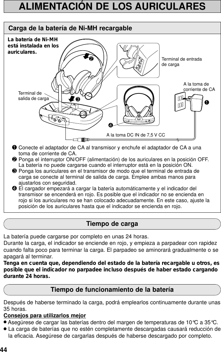 44A la toma decorriente de CAA la toma DC IN de 7,5 V CCTerminal desalida de cargaTerminal de entradade carga3241B2HANNEL1LAUDIO INDC-IN 7.5VRAVOLALIMENTACIÓN DE LOS AURICULARESCarga de la batería de Ni-MH recargable1Conecte el adaptador de CA al transmisor y enchufe el adaptador de CA a unatoma de corriente de CA.2Ponga el interruptor ON/OFF (alimentación) de los auriculares en la posición OFF.La batería no puede cargarse cuando el interruptor está en la posición ON.3Ponga los auriculares en el transmisor de modo que el terminal de entrada decarga se conecte al terminal de salida de carga. Emplee ambas manos paraajustarlos con seguridad.4El cargador empezará a cargar la batería automáticamente y el indicador deltransmisor se encenderá en rojo. Es posible que el indicador no se encienda enrojo si los auriculares no se han colocado adecuadamente. En este caso, ajuste laposición de los auriculares hasta que el indicador se encienda en rojo.Tiempo de cargaLa batería puede cargarse por completo en unas 24 horas.Durante la carga, el indicador se enciende en rojo, y empieza a parpadear con rapidezcuando falta poco para terminar la carga. El parpadeo se aminorará gradualmente o seapagará al terminar.Tenga en cuenta que, dependiendo del estado de la batería recargable u otros, esposible que el indicador no parpadee incluso después de haber estado cargandodurante 24 horas.Tiempo de funcionamiento de la bateríaDespués de haberse terminado la carga, podrá emplearlos continuamente durante unas35 horas.Consejos para utilizarlos mejor●Asegúrese de cargar las baterías dentro del margen de temperaturas de 10°C a 35°C.●La carga de baterías que no estén completamente descargadas causará reducción dela eficacia. Asegúrese de cargarlas después de haberse descargado por completo.La batería de Ni-MHestá instalada en losauriculares.