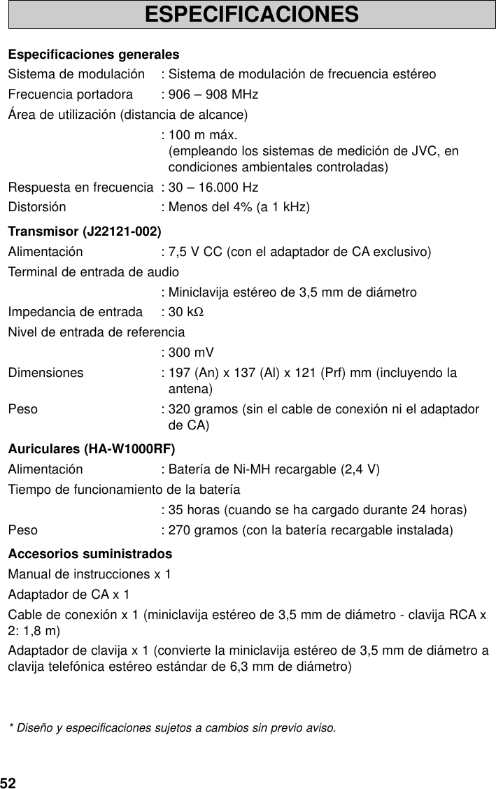 52ESPECIFICACIONESEspecificaciones generalesSistema de modulación : Sistema de modulación de frecuencia estéreoFrecuencia portadora : 906 – 908 MHzÁrea de utilización (distancia de alcance): 100 m máx.(empleando los sistemas de medición de JVC, encondiciones ambientales controladas)Respuesta en frecuencia : 30 – 16.000 HzDistorsión : Menos del 4% (a 1 kHz)Transmisor (J22121-002)Alimentación : 7,5 V CC (con el adaptador de CA exclusivo)Terminal de entrada de audio: Miniclavija estéreo de 3,5 mm de diámetroImpedancia de entrada : 30 kΩNivel de entrada de referencia: 300 mVDimensiones : 197 (An) x 137 (Al) x 121 (Prf) mm (incluyendo laantena)Peso : 320 gramos (sin el cable de conexión ni el adaptadorde CA)Auriculares (HA-W1000RF)Alimentación : Batería de Ni-MH recargable (2,4 V)Tiempo de funcionamiento de la batería: 35 horas (cuando se ha cargado durante 24 horas)Peso : 270 gramos (con la batería recargable instalada)Accesorios suministradosManual de instrucciones x 1Adaptador de CA x 1Cable de conexión x 1 (miniclavija estéreo de 3,5 mm de diámetro - clavija RCA x2: 1,8 m) Adaptador de clavija x 1 (convierte la miniclavija estéreo de 3,5 mm de diámetro aclavija telefónica estéreo estándar de 6,3 mm de diámetro)* Diseño y especificaciones sujetos a cambios sin previo aviso.