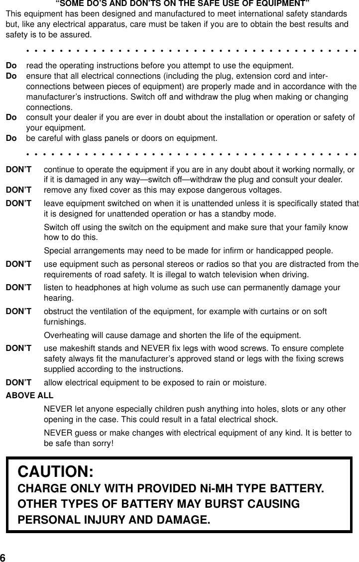 6“SOME DO’S AND DON’TS ON THE SAFE USE OF EQUIPMENT”This equipment has been designed and manufactured to meet international safety standards but, like any electrical apparatus, care must be taken if you are to obtain the best results andsafety is to be assured.••••••••••••••••••••••••••••••••••••••••Do read the operating instructions before you attempt to use the equipment.Do ensure that all electrical connections (including the plug, extension cord and inter-connections between pieces of equipment) are properly made and in accordance with themanufacturer’s instructions. Switch off and withdraw the plug when making or changingconnections.Do consult your dealer if you are ever in doubt about the installation or operation or safety ofyour equipment.Do be careful with glass panels or doors on equipment.••••••••••••••••••••••••••••••••••••••••DON’Tcontinue to operate the equipment if you are in any doubt about it working normally, orif it is damaged in any way—switch off—withdraw the plug and consult your dealer.DON’Tremove any fixed cover as this may expose dangerous voltages.DON’Tleave equipment switched on when it is unattended unless it is specifically stated thatit is designed for unattended operation or has a standby mode.Switch off using the switch on the equipment and make sure that your family knowhow to do this.Special arrangements may need to be made for infirm or handicapped people.DON’Tuse equipment such as personal stereos or radios so that you are distracted from therequirements of road safety. It is illegal to watch television when driving.DON’Tlisten to headphones at high volume as such use can permanently damage yourhearing.DON’Tobstruct the ventilation of the equipment, for example with curtains or on softfurnishings.Overheating will cause damage and shorten the life of the equipment.DON’Tuse makeshift stands and NEVER fix legs with wood screws. To ensure completesafety always fit the manufacturer’s approved stand or legs with the fixing screwssupplied according to the instructions.DON’Tallow electrical equipment to be exposed to rain or moisture.ABOVE ALLNEVER let anyone especially children push anything into holes, slots or any otheropening in the case. This could result in a fatal electrical shock.NEVER guess or make changes with electrical equipment of any kind. It is better tobe safe than sorry!CAUTION:CHARGE ONLY WITH PROVIDED Ni-MH TYPE BATTERY.OTHER TYPES OF BATTERY MAY BURST CAUSINGPERSONAL INJURY AND DAMAGE.
