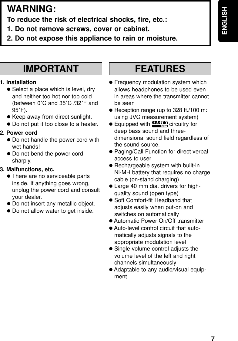 7ENGLISHIMPORTANT1. Installation●Select a place which is level, dryand neither too hot nor too cold(between 0˚C and 35˚C /32˚F and95˚F).●Keep away from direct sunlight.●Do not put it too close to a heater.2. Power cord●Do not handle the power cord withwet hands!●Do not bend the power cordsharply.3. Malfunctions, etc.●There are no serviceable partsinside. If anything goes wrong,unplug the power cord and consultyour dealer.●Do not insert any metallic object.●Do not allow water to get inside.FEATURES●Frequency modulation system whichallows headphones to be used evenin areas where the transmitter cannotbe seen●Reception range (up to 328 ft./100 m:using JVC measurement system)●Equipped with           circuitry fordeep bass sound and three-dimensional sound field regardless ofthe sound source.●Paging/Call Function for direct verbalaccess to user●Rechargeable system with built-inNi-MH battery that requires no chargecable (on-stand charging)●Large 40 mm dia. drivers for high-quality sound (open type)●Soft Comfort-fit Headband thatadjusts easily when put-on andswitches on automatically●Automatic Power On/Off transmitter●Auto-level control circuit that auto-matically adjusts signals to theappropriate modulation level●Single volume control adjusts thevolume level of the left and rightchannels simultaneously●Adaptable to any audio/visual equip-mentWARNING:To reduce the risk of electrical shocks, fire, etc.:1. Do not remove screws, cover or cabinet.2. Do not expose this appliance to rain or moisture.