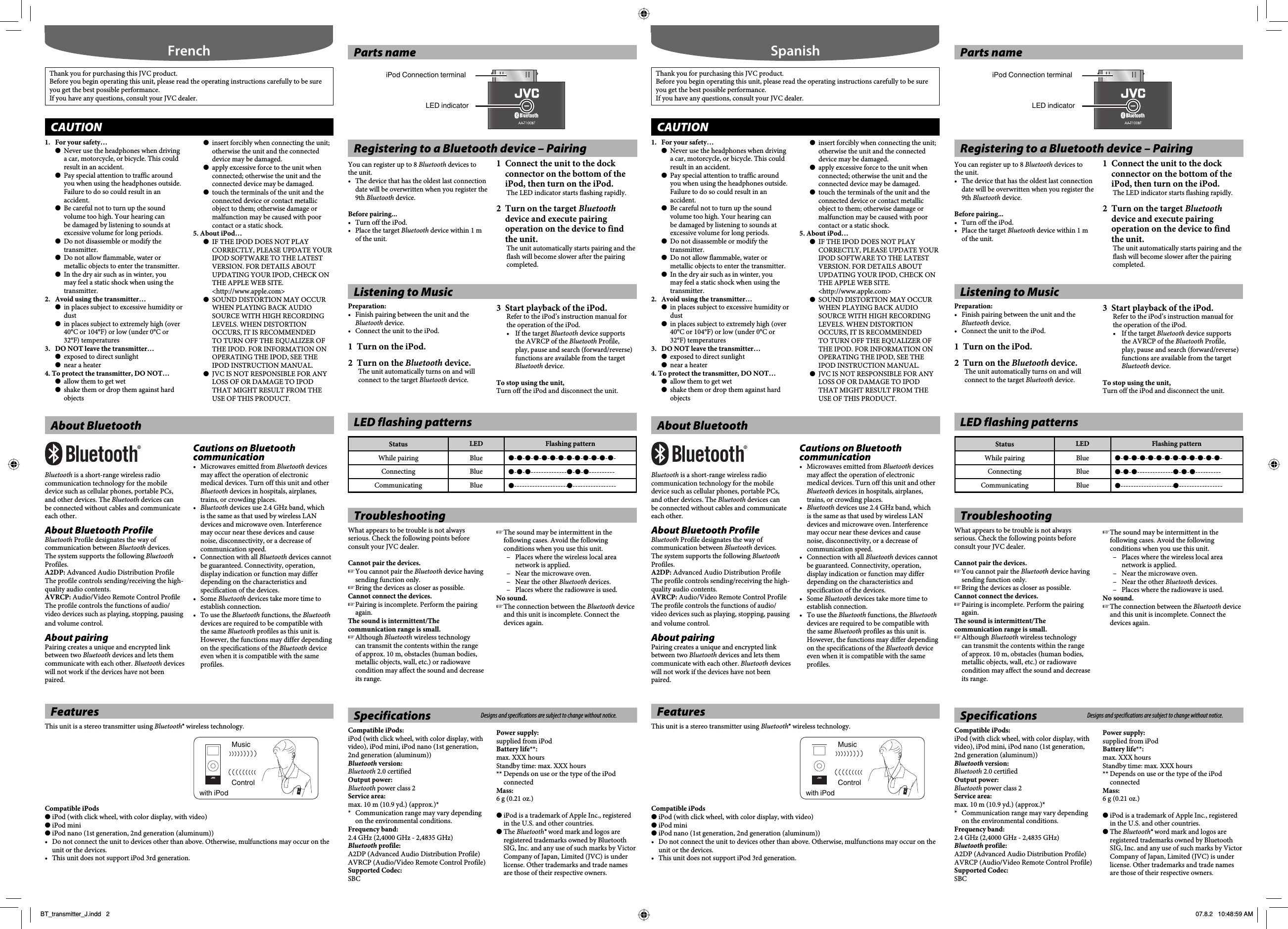 Parts nameiPod Connection terminalLED indicatorLED flashing patternsStatus LED Flashing patternWhile pairing Blue ●-●-●-●-●-●-●-●-●-●-●-●-●-Connecting Blue ●-●-●--------------●-●-●----------Communicating Blue ●---------------------●-----------------1.  For your safety…●  Never use the headphones when driving a car, motorcycle, or bicycle. This could result in an accident. ●  Pay special attention to traffic around you when using the headphones outside. Failure to do so could result in an accident.●  Be careful not to turn up the sound volume too high. Your hearing can be damaged by listening to sounds at excessive volume for long periods.●  Do not disassemble or modify the transmitter.●  Do not allow flammable, water or metallic objects to enter the transmitter.●  In the dry air such as in winter, you may feel a static shock when using the transmitter.2.  Avoid using the transmitter…●  in places subject to excessive humidity or dust●  in places subject to extremely high (over 40°C or 104°F) or low  (under 0°C or 32°F) temperatures3.  DO NOT leave the transmitter…●  exposed to direct sunlight●  near a heater4. To protect the transmitter, DO NOT…●  allow them to get wet●  shake them or drop them against hard objects●  insert forcibly when connecting the unit; otherwise the unit and the connected device may be damaged.●  apply excessive force to the unit when connected; otherwise the unit and the connected device may be damaged.●  touch the terminals of the unit and the connected device or contact metallic object to them; otherwise damage or malfunction may be caused with poor contact or a static shock.5. About iPod…●  IF THE IPOD DOES NOT PLAY CORRECTLY, PLEASE UPDATE YOUR IPOD SOFTWARE TO THE LATEST VERSION. FOR DETAILS ABOUT UPDATING YOUR IPOD, CHECK ON THE APPLE WEB SITE.&lt;http://www.apple.com&gt;●  SOUND DISTORTION MAY OCCUR WHEN PLAYING BACK AUDIO SOURCE WITH HIGH RECORDING LEVELS. WHEN DISTORTION OCCURS, IT IS RECOMMENDED TO TURN OFF THE EQUALIZER OF THE IPOD. FOR INFORMATION ON OPERATING THE IPOD, SEE THE IPOD INSTRUCTION MANUAL.●  JVC IS NOT RESPONSIBLE FOR ANY LOSS OF OR DAMAGE TO IPOD THAT MIGHT RESULT FROM THE USE OF THIS PRODUCT.FrenchThank you for purchasing this JVC product.Before you begin operating this unit, please read the operating instructions carefully to be sure you get the best possible performance.If you have any questions, consult your JVC dealer.CAUTIONRegistering to a Bluetooth device – PairingYou can register up to 8 Bluetooth devices to the unit.•  The device that has the oldest last connection date will be overwritten when you register the 9th Bluetooth device.Before pairing...•  Turn off the iPod.•  Place the target Bluetooth device within 1 m of the unit.1  Connect the unit to the dock connector on the bottom of the iPod, then turn on the iPod.The LED indicator starts flashing rapidly. 2  Turn on the target Bluetooth device and execute pairing operation on the device to find the unit.The unit automatically starts pairing and the flash will become slower after the pairing completed.Listening to MusicPreparation: •  Finish pairing between the unit and the Bluetooth device.•  Connect the unit to the iPod.1  Turn on the iPod.2 Turn on the Bluetooth device.The unit automatically turns on and will connect to the target Bluetooth device.3  Start playback of the iPod.Refer to the iPod’s instruction manual for the operation of the iPod.•  If the target Bluetooth device supports the AVRCP of the Bluetooth Profile, play, pause and search (forward/reverse) functions are available from the target Bluetooth device.To stop using the unit, Turn off the iPod and disconnect the unit.FeaturesThis unit is a stereo transmitter using Bluetooth® wireless technology.Compatible iPods● iPod (with click wheel, with color display, with video)● iPod mini● iPod nano (1st generation, 2nd generation (aluminum))•  Do not connect the unit to devices other than above. Otherwise, mulfunctions may occur on the unit or the devices.•  This unit does not support iPod 3rd generation.ControlMusicwith iPodAbout BluetoothBluetooth is a short-range wireless radio communication technology for the mobile device such as cellular phones, portable PCs, and other devices. The Bluetooth devices can be connected without cables and communicate each other.About Bluetooth ProfileBluetooth Profile designates the way of communication between Bluetooth devices. The system supports the following Bluetooth Profiles.A2DP: Advanced Audio Distribution ProfileThe profile controls sending/receiving the high-quality audio contents.AVRCP: Audio/Video Remote Control ProfileThe profile controls the functions of audio/video devices such as playing, stopping, pausing and volume control.About pairingPairing creates a unique and encrypted link between two Bluetooth devices and lets them communicate with each other. Bluetooth devices will not work if the devices have not been paired.Cautions on Bluetooth communication•  Microwaves emitted from Bluetooth devices may affect the operation of electronic medical devices. Turn off this unit and other Bluetooth devices in hospitals, airplanes, trains, or crowding places.•  Bluetooth devices use 2.4 GHz band, which is the same as that used by wireless LAN devices and microwave oven. Interference may occur near these devices and cause noise, disconnectivity, or a decrease of communication speed.•  Connection with all Bluetooth devices cannot be guaranteed. Connectivity, operation, display indication or function may differ depending on the characteristics and specification of the devices.• Some Bluetooth devices take more time to establish connection.•  To use the Bluetooth functions, the Bluetooth devices are required to be compatible with the same Bluetooth profiles as this unit is. However, the functions may differ depending on the specifications of the Bluetooth device even when it is compatible with the same profiles.TroubleshootingWhat appears to be trouble is not always serious. Check the following points before consult your JVC dealer.Cannot pair the devices.☞ You cannot pair the Bluetooth device having sending function only.☞ Bring the devices as closer as possible.Cannot connect the devices.☞ Pairing is incomplete. Perform the pairing again.The sound is intermittent/The communication range is small.☞ Although Bluetooth wireless technology can transmit the contents within the range of approx. 10 m, obstacles (human bodies, metallic objects, wall, etc.) or radiowave condition may affect the sound and decrease its range.☞ The sound may be intermittent in the following cases. Avoid the following conditions when you use this unit.–  Places where the wireless local area network is applied.–  Near the microwave oven.–  Near the other Bluetooth devices.–  Places where the radiowave is used.No sound.☞ The connection between the Bluetooth device and this unit is incomplete. Connect the devices again.Specifications Designs and specifications are subject to change without notice.Compatible iPods:iPod (with click wheel, with color display, with video), iPod mini, iPod nano (1st generation, 2nd generation (aluminum))Bluetooth version:Bluetooth 2.0 certifiedOutput power:Bluetooth power class 2Service area:max. 10 m (10.9 yd.) (approx.)**  Communication range may vary depending on the environmental conditions.Frequency band:2.4 GHz (2,4000 GHz - 2,4835 GHz) Bluetooth profile:A2DP (Advanced Audio Distribution Profile) AVRCP (Audio/Video Remote Control Profile)Supported Codec:SBCPower supply:supplied from iPodBattery life**:max. XXX hoursStandby time: max. XXX hours** Depends on use or the type of the iPod connectedMass:6 g (0.21 oz.)● iPod is a trademark of Apple Inc., registered in the U.S. and other countries.● The Bluetooth® word mark and logos are registered trademarks owned by Bluetooth SIG, Inc. and any use of such marks by Victor Company of Japan, Limited (JVC) is under license. Other trademarks and trade names are those of their respective owners.Parts nameiPod Connection terminalLED indicatorLED flashing patternsStatus LED Flashing patternWhile pairing Blue ●-●-●-●-●-●-●-●-●-●-●-●-●-Connecting Blue ●-●-●--------------●-●-●----------Communicating Blue ●---------------------●-----------------1.  For your safety…●  Never use the headphones when driving a car, motorcycle, or bicycle. This could result in an accident. ●  Pay special attention to traffic around you when using the headphones outside. Failure to do so could result in an accident.●  Be careful not to turn up the sound volume too high. Your hearing can be damaged by listening to sounds at excessive volume for long periods.●  Do not disassemble or modify the transmitter.●  Do not allow flammable, water or metallic objects to enter the transmitter.●  In the dry air such as in winter, you may feel a static shock when using the transmitter.2.  Avoid using the transmitter…●  in places subject to excessive humidity or dust●  in places subject to extremely high (over 40°C or 104°F) or low  (under 0°C or 32°F) temperatures3.  DO NOT leave the transmitter…●  exposed to direct sunlight●  near a heater4. To protect the transmitter, DO NOT…●  allow them to get wet●  shake them or drop them against hard objects●  insert forcibly when connecting the unit; otherwise the unit and the connected device may be damaged.●  apply excessive force to the unit when connected; otherwise the unit and the connected device may be damaged.●  touch the terminals of the unit and the connected device or contact metallic object to them; otherwise damage or malfunction may be caused with poor contact or a static shock.5. About iPod…●  IF THE IPOD DOES NOT PLAY CORRECTLY, PLEASE UPDATE YOUR IPOD SOFTWARE TO THE LATEST VERSION. FOR DETAILS ABOUT UPDATING YOUR IPOD, CHECK ON THE APPLE WEB SITE.&lt;http://www.apple.com&gt;●  SOUND DISTORTION MAY OCCUR WHEN PLAYING BACK AUDIO SOURCE WITH HIGH RECORDING LEVELS. WHEN DISTORTION OCCURS, IT IS RECOMMENDED TO TURN OFF THE EQUALIZER OF THE IPOD. FOR INFORMATION ON OPERATING THE IPOD, SEE THE IPOD INSTRUCTION MANUAL.●  JVC IS NOT RESPONSIBLE FOR ANY LOSS OF OR DAMAGE TO IPOD THAT MIGHT RESULT FROM THE USE OF THIS PRODUCT.SpanishThank you for purchasing this JVC product.Before you begin operating this unit, please read the operating instructions carefully to be sure you get the best possible performance.If you have any questions, consult your JVC dealer.CAUTIONRegistering to a Bluetooth device – PairingYou can register up to 8 Bluetooth devices to the unit.•  The device that has the oldest last connection date will be overwritten when you register the 9th Bluetooth device.Before pairing...•  Turn off the iPod.•  Place the target Bluetooth device within 1 m of the unit.1  Connect the unit to the dock connector on the bottom of the iPod, then turn on the iPod.The LED indicator starts flashing rapidly. 2 Turn on the target Bluetooth device and execute pairing operation on the device to find the unit.The unit automatically starts pairing and the flash will become slower after the pairing completed.Listening to MusicPreparation: •  Finish pairing between the unit and the Bluetooth device.•  Connect the unit to the iPod.1  Turn on the iPod.2  Turn on the Bluetooth device.The unit automatically turns on and will connect to the target Bluetooth device.3  Start playback of the iPod.Refer to the iPod’s instruction manual for the operation of the iPod.• If the target Bluetooth device supports the AVRCP of the Bluetooth Profile, play, pause and search (forward/reverse) functions are available from the target Bluetooth device.To stop using the unit, Turn off the iPod and disconnect the unit.FeaturesThis unit is a stereo transmitter using Bluetooth® wireless technology.Compatible iPods● iPod (with click wheel, with color display, with video)● iPod mini● iPod nano (1st generation, 2nd generation (aluminum))•  Do not connect the unit to devices other than above. Otherwise, mulfunctions may occur on the unit or the devices.•  This unit does not support iPod 3rd generation.ControlMusicwith iPodAbout BluetoothBluetooth is a short-range wireless radio communication technology for the mobile device such as cellular phones, portable PCs, and other devices. The Bluetooth devices can be connected without cables and communicate each other.About Bluetooth ProfileBluetooth Profile designates the way of communication between Bluetooth devices. The system supports the following Bluetooth Profiles.A2DP: Advanced Audio Distribution ProfileThe profile controls sending/receiving the high-quality audio contents.AVRCP: Audio/Video Remote Control ProfileThe profile controls the functions of audio/video devices such as playing, stopping, pausing and volume control.About pairingPairing creates a unique and encrypted link between two Bluetooth devices and lets them communicate with each other. Bluetooth devices will not work if the devices have not been paired.Cautions on Bluetooth communication•  Microwaves emitted from Bluetooth devices may affect the operation of electronic medical devices. Turn off this unit and other Bluetooth devices in hospitals, airplanes, trains, or crowding places.•  Bluetooth devices use 2.4 GHz band, which is the same as that used by wireless LAN devices and microwave oven. Interference may occur near these devices and cause noise, disconnectivity, or a decrease of communication speed.•  Connection with all Bluetooth devices cannot be guaranteed. Connectivity, operation, display indication or function may differ depending on the characteristics and specification of the devices.• Some Bluetooth devices take more time to establish connection.•  To use the Bluetooth functions, the Bluetooth devices are required to be compatible with the same Bluetooth profiles as this unit is. However, the functions may differ depending on the specifications of the Bluetooth device even when it is compatible with the same profiles.TroubleshootingWhat appears to be trouble is not always serious. Check the following points before consult your JVC dealer.Cannot pair the devices.☞ You cannot pair the Bluetooth device having sending function only.☞ Bring the devices as closer as possible.Cannot connect the devices.☞ Pairing is incomplete. Perform the pairing again.The sound is intermittent/The communication range is small.☞ Although Bluetooth wireless technology can transmit the contents within the range of approx. 10 m, obstacles (human bodies, metallic objects, wall, etc.) or radiowave condition may affect the sound and decrease its range.☞ The sound may be intermittent in the following cases. Avoid the following conditions when you use this unit.–  Places where the wireless local area network is applied.–  Near the microwave oven.– Near the other Bluetooth devices.–  Places where the radiowave is used.No sound.☞ The connection between the Bluetooth device and this unit is incomplete. Connect the devices again.Specifications Designs and specifications are subject to change without notice.Compatible iPods:iPod (with click wheel, with color display, with video), iPod mini, iPod nano (1st generation, 2nd generation (aluminum))Bluetooth version:Bluetooth 2.0 certifiedOutput power:Bluetooth power class 2Service area:max. 10 m (10.9 yd.) (approx.)**  Communication range may vary depending on the environmental conditions.Frequency band:2.4 GHz (2,4000 GHz - 2,4835 GHz) Bluetooth profile:A2DP (Advanced Audio Distribution Profile) AVRCP (Audio/Video Remote Control Profile)Supported Codec:SBCPower supply:supplied from iPodBattery life**:max. XXX hoursStandby time: max. XXX hours** Depends on use or the type of the iPod connectedMass:6 g (0.21 oz.)● iPod is a trademark of Apple Inc., registered in the U.S. and other countries.● The Bluetooth® word mark and logos are registered trademarks owned by Bluetooth SIG, Inc. and any use of such marks by Victor Company of Japan, Limited (JVC) is under license. Other trademarks and trade names are those of their respective owners.BT_transmitter_J.indd   2BT_transmitter_J.indd   2 07.8.2   10:48:59 AM07.8.2   10:48:59 AM