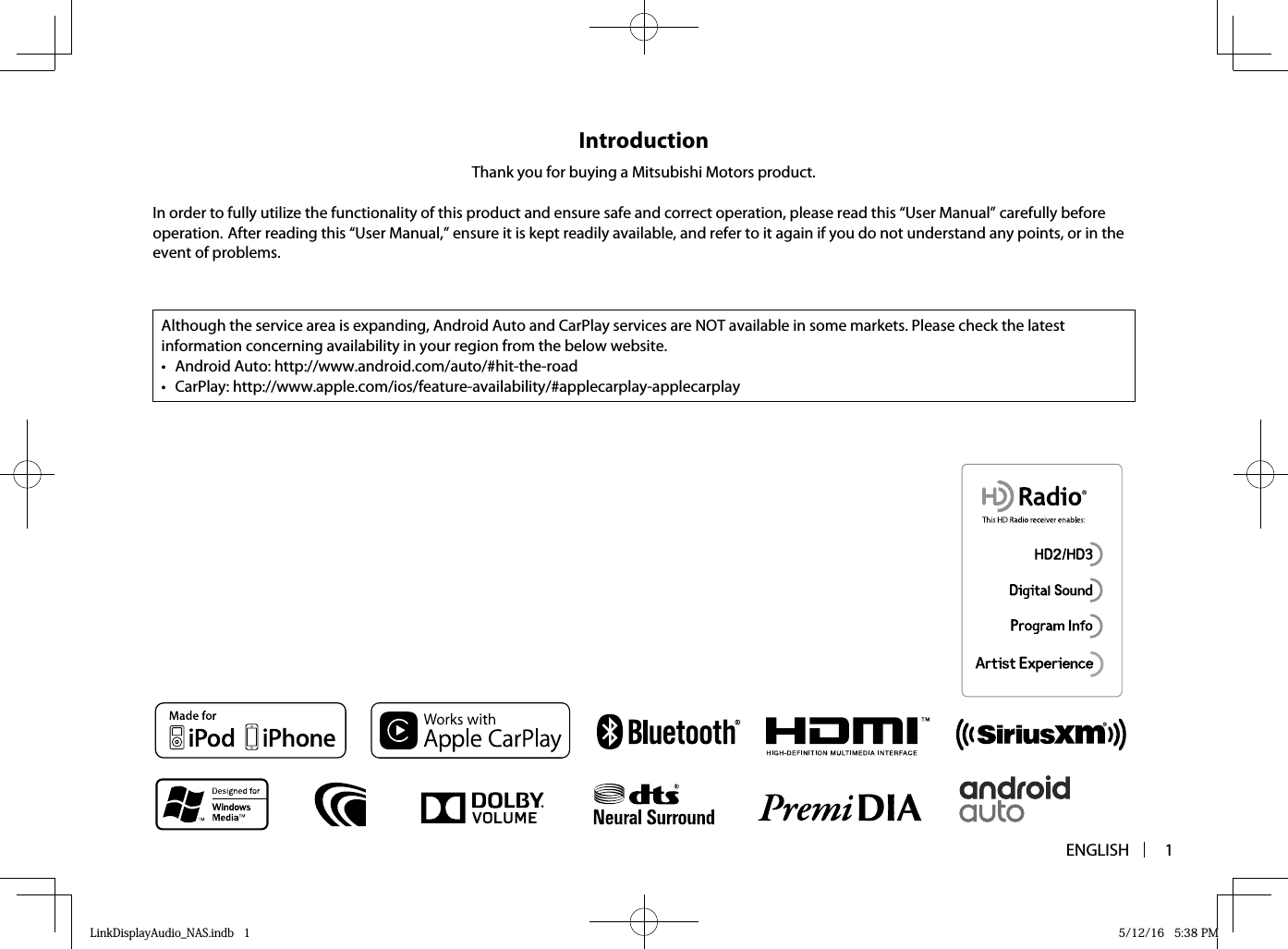 ENGLISH 1IntroductionThank you for buying a Mitsubishi Motors product.In order to fully utilize the functionality of this product and ensure safe and correct operation, please read this “User Manual” carefully before operation. After reading this “User Manual,” ensure it is kept readily available, and refer to it again if you do not understand any points, or in the event of problems.Although the service area is expanding, Android Auto and CarPlay services are NOT available in some markets. Please check the latest information concerning availability in your region from the below website.•  Android Auto: http://www.android.com/auto/#hit-the-road• CarPlay: http://www.apple.com/ios/feature-availability/#applecarplay-applecarplayLinkDisplayAudio_NAS.indb   1LinkDisplayAudio_NAS.indb   1 5/12/16   5:38 PM5/12/16   5:38 PM