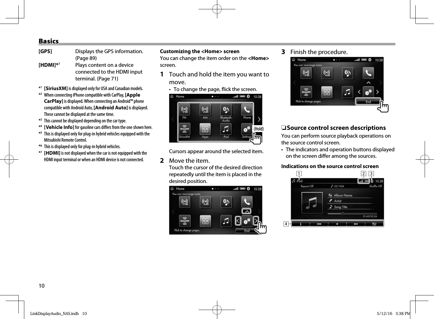 10BasicsBasics[GPS]  Displays the GPS information. (Page 89)[HDMI]*7 Plays content on a device connected to the HDMI input terminal. (Page 71)*1 [SiriusXM] is displayed only for USA and Canadian models.*2  When connecting iPhone compatible with CarPlay, [Apple CarPlay] is displayed. When connecting an Android™ phone compatible with Android Auto, [Android Auto] is displayed.These cannot be displayed at the same time.*3  This cannot be displayed depending on the car type.*4 [Vehicle Info] for gasoline cars differs from the one shown here.*5  This is displayed only for plug-in hybrid vehicles equipped with the Mitsubishi Remote Control.*6  This is displayed only for plug-in hybrid vehicles.*7 [HDMI] is not displayed when the car is not equipped with the HDMI input terminal or when an HDMI device is not connected.Customizing the &lt;Home&gt; screenYou can change the item order on the &lt;Home&gt; screen.1  Touch and hold the item you want to move.•  To change the page, flick the screen. (Hold)Cursors appear around the selected item.2  Move the item.Touch the cursor of the desired direction repeatedly until the item is placed in the desired position. 3  Finish the procedure.  ❏Source control screen descriptionsYou can perform source playback operations on the source control screen.•  The indicators and operation buttons displayed on the screen differ among the sources.Indications on the source control screen  1324LinkDisplayAudio_NAS.indb   10LinkDisplayAudio_NAS.indb   10 5/12/16   5:38 PM5/12/16   5:38 PM