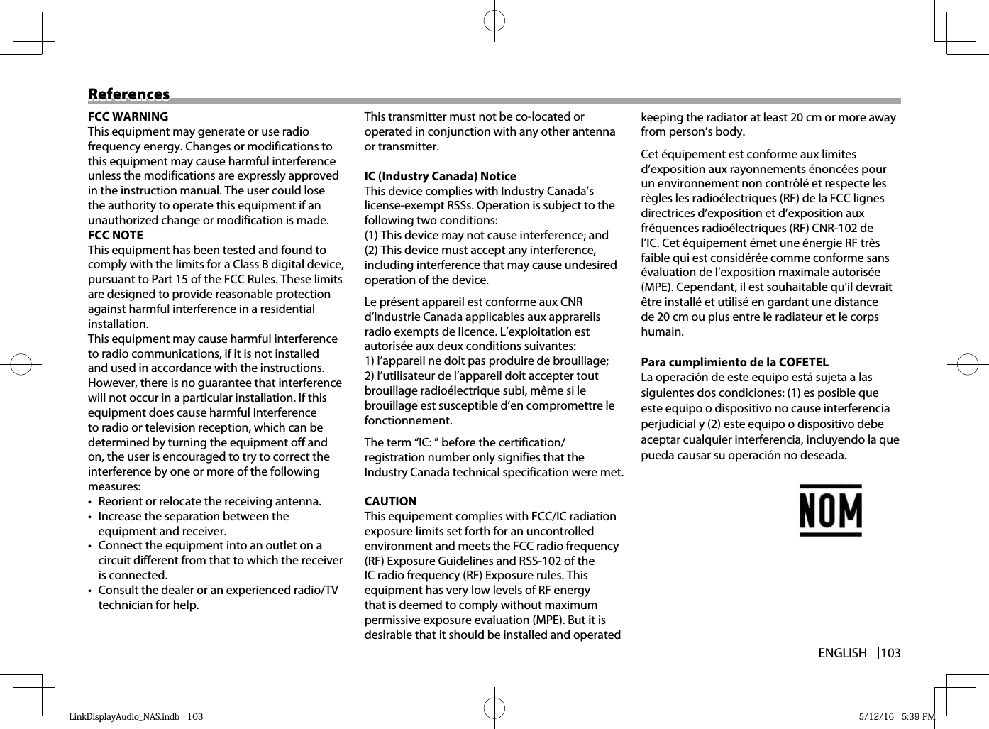 ENGLISH 103ReferencesReferencesFCC WARNINGThis equipment may generate or use radio frequency energy. Changes or modifications to this equipment may cause harmful interference unless the modifications are expressly approved in the instruction manual. The user could lose the authority to operate this equipment if an unauthorized change or modification is made.FCC NOTEThis equipment has been tested and found to comply with the limits for a Class B digital device, pursuant to Part 15 of the FCC Rules. These limits are designed to provide reasonable protection against harmful interference in a residential installation. This equipment may cause harmful interference to radio communications, if it is not installed and used in accordance with the instructions. However, there is no guarantee that interference will not occur in a particular installation. If this equipment does cause harmful interference to radio or television reception, which can be determined by turning the equipment off and on, the user is encouraged to try to correct the interference by one or more of the following measures:•  Reorient or relocate the receiving antenna.•  Increase the separation between the equipment and receiver.•  Connect the equipment into an outlet on a circuit different from that to which the receiver is connected.•  Consult the dealer or an experienced radio/TV technician for help.This transmitter must not be co-located or operated in conjunction with any other antenna or transmitter.IC (Industry Canada) NoticeThis device complies with Industry Canada’s license-exempt RSSs. Operation is subject to the following two conditions:(1) This device may not cause interference; and (2) This device must accept any interference, including interference that may cause undesired operation of the device.Le présent appareil est conforme aux CNR d’Industrie Canada applicables aux apprareils radio exempts de licence. L’exploitation est autorisée aux deux conditions suivantes:1) l’appareil ne doit pas produire de brouillage;2) I’utilisateur de l’appareil doit accepter tout brouillage radioélectrique subi, même si le brouillage est susceptible d’en compromettre le fonctionnement.The term “IC: ” before the certification/registration number only signifies that the Industry Canada technical specification were met.CAUTIONThis equipement complies with FCC/IC radiation exposure limits set forth for an uncontrolled environment and meets the FCC radio frequency (RF) Exposure Guidelines and RSS-102 of the IC radio frequency (RF) Exposure rules. This equipment has very low levels of RF energy that is deemed to comply without maximum permissive exposure evaluation (MPE). But it is desirable that it should be installed and operated keeping the radiator at least 20 cm or more away from person’s body.Cet équipement est conforme aux limites d’exposition aux rayonnements énoncées pour un environnement non contrôlé et respecte les règles les radioélectriques (RF) de la FCC lignes directrices d’exposition et d’exposition aux fréquences radioélectriques (RF) CNR-102 de l’IC. Cet équipement émet une énergie RF très faible qui est considérée comme conforme sans évaluation de l’exposition maximale autorisée (MPE). Cependant, il est souhaitable qu’il devrait être installé et utilisé en gardant une distance de 20 cm ou plus entre le radiateur et le corps humain.Para cumplimiento de la COFETELLa operación de este equipo está sujeta a las siguientes dos condiciones: (1) es posible que este equipo o dispositivo no cause interferencia perjudicial y (2) este equipo o dispositivo debe aceptar cualquier interferencia, incluyendo la que pueda causar su operación no deseada.LinkDisplayAudio_NAS.indb   103LinkDisplayAudio_NAS.indb   103 5/12/16   5:39 PM5/12/16   5:39 PM