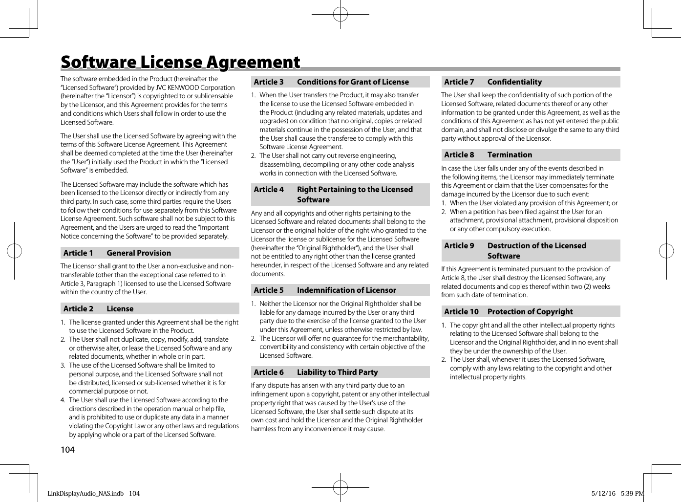 104Software License AgreementSoftware License AgreementThe software embedded in the Product (hereinafter the “Licensed Software”) provided by JVC KENWOOD Corporation (hereinafter the “Licensor”) is copyrighted to or sublicensable by the Licensor, and this Agreement provides for the terms and conditions which Users shall follow in order to use the Licensed Software.The User shall use the Licensed Software by agreeing with the terms of this Software License Agreement. This Agreement shall be deemed completed at the time the User (hereinafter the “User”) initially used the Product in which the “Licensed Software” is embedded.The Licensed Software may include the software which has been licensed to the Licensor directly or indirectly from any third party. In such case, some third parties require the Users to follow their conditions for use separately from this Software License Agreement. Such software shall not be subject to this Agreement, and the Users are urged to read the “Important Notice concerning the Software” to be provided separately.Article 1  General ProvisionThe Licensor shall grant to the User a non-exclusive and non-transferable (other than the exceptional case referred to in Article 3, Paragraph 1) licensed to use the Licensed Software within the country of the User.Article 2  License1.  The license granted under this Agreement shall be the right to use the Licensed Software in the Product. 2.  The User shall not duplicate, copy, modify, add, translate or otherwise alter, or lease the Licensed Software and any related documents, whether in whole or in part.3.  The use of the Licensed Software shall be limited to personal purpose, and the Licensed Software shall not be distributed, licensed or sub-licensed whether it is for commercial purpose or not.4. The User shall use the Licensed Software according to the directions described in the operation manual or help file, and is prohibited to use or duplicate any data in a manner violating the Copyright Law or any other laws and regulations by applying whole or a part of the Licensed Software.Article 3  Conditions for Grant of License1.  When the User transfers the Product, it may also transfer the license to use the Licensed Software embedded in the Product (including any related materials, updates and upgrades) on condition that no original, copies or related materials continue in the possession of the User, and that the User shall cause the transferee to comply with this Software License Agreement. 2.  The User shall not carry out reverse engineering, disassembling, decompiling or any other code analysis works in connection with the Licensed Software. Article 4  Right Pertaining to the Licensed SoftwareAny and all copyrights and other rights pertaining to the Licensed Software and related documents shall belong to the Licensor or the original holder of the right who granted to the Licensor the license or sublicense for the Licensed Software (hereinafter the “Original Rightholder”), and the User shall not be entitled to any right other than the license granted hereunder, in respect of the Licensed Software and any related documents. Article 5  Indemnification of Licensor1.  Neither the Licensor nor the Original Rightholder shall be liable for any damage incurred by the User or any third party due to the exercise of the license granted to the User under this Agreement, unless otherwise restricted by law. 2.  The Licensor will offer no guarantee for the merchantability, convertibility and consistency with certain objective of the Licensed Software. Article 6  Liability to Third PartyIf any dispute has arisen with any third party due to an infringement upon a copyright, patent or any other intellectual property right that was caused by the User’s use of the Licensed Software, the User shall settle such dispute at its own cost and hold the Licensor and the Original Rightholder harmless from any inconvenience it may cause.Article 7  ConfidentialityThe User shall keep the confidentiality of such portion of the Licensed Software, related documents thereof or any other information to be granted under this Agreement, as well as the conditions of this Agreement as has not yet entered the public domain, and shall not disclose or divulge the same to any third party without approval of the Licensor. Article 8  TerminationIn case the User falls under any of the events described in the following items, the Licensor may immediately terminate this Agreement or claim that the User compensates for the damage incurred by the Licensor due to such event:1.  When the User violated any provision of this Agreement; or2.  When a petition has been filed against the User for an attachment, provisional attachment, provisional disposition or any other compulsory execution.Article 9  Destruction of the Licensed SoftwareIf this Agreement is terminated pursuant to the provision of Article 8, the User shall destroy the Licensed Software, any related documents and copies thereof within two (2) weeks from such date of termination.Article 10  Protection of Copyright1.  The copyright and all the other intellectual property rights relating to the Licensed Software shall belong to the Licensor and the Original Rightholder, and in no event shall they be under the ownership of the User. 2.  The User shall, whenever it uses the Licensed Software, comply with any laws relating to the copyright and other intellectual property rights.LinkDisplayAudio_NAS.indb   104LinkDisplayAudio_NAS.indb   104 5/12/16   5:39 PM5/12/16   5:39 PM
