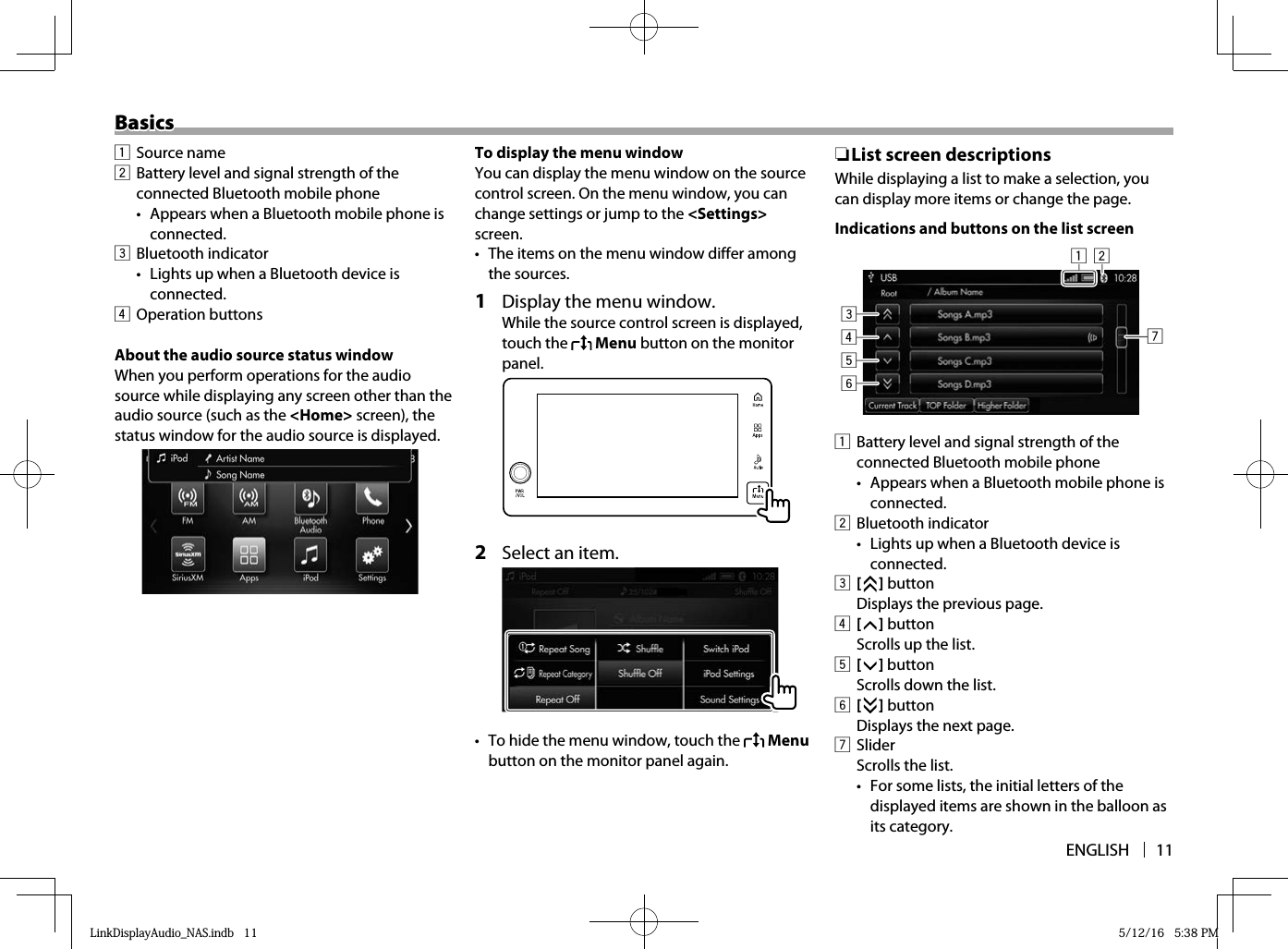 ENGLISH 11BasicsBasics1 Source name2  Battery level and signal strength of the connected Bluetooth mobile phone•  Appears when a Bluetooth mobile phone is connected.3 Bluetooth indicator•  Lights up when a Bluetooth device is connected.4 Operation buttonsAbout the audio source status windowWhen you perform operations for the audio source while displaying any screen other than the audio source (such as the &lt;Home&gt; screen), the status window for the audio source is displayed.   To display the menu windowYou can display the menu window on the source control screen. On the menu window, you can change settings or jump to the &lt;Settings&gt; screen.•  The items on the menu window differ among the sources.1  Display the menu window.While the source control screen is displayed, touch the   Menu button on the monitor panel.  2  Select an item.  •  To hide the menu window, touch the   Menu button on the monitor panel again. ❏List screen descriptionsWhile displaying a list to make a selection, you can display more items or change the page.Indications and buttons on the list screen21345671  Battery level and signal strength of the connected Bluetooth mobile phone•  Appears when a Bluetooth mobile phone is connected.2 Bluetooth indicator•  Lights up when a Bluetooth device is connected.3 [   ] button  Displays the previous page.4 [   ] button  Scrolls up the list.5 [   ] button  Scrolls down the list.6 [   ] button  Displays the next page.7 Slider  Scrolls the list.•  For some lists, the initial letters of the displayed items are shown in the balloon as its category.LinkDisplayAudio_NAS.indb   11LinkDisplayAudio_NAS.indb   11 5/12/16   5:38 PM5/12/16   5:38 PM