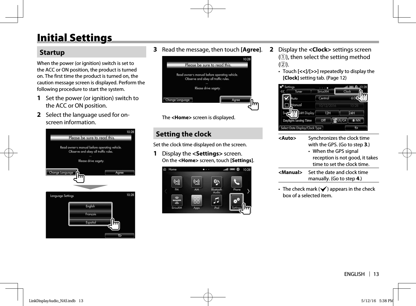 ENGLISH 13Initial SettingsInitial SettingsStartupWhen the power (or ignition) switch is set to the ACC or ON position, the product is turned on. The first time the product is turned on, the caution message screen is displayed. Perform the following procedure to start the system.1  Set the power (or ignition) switch to the ACC or ON position.2  Select the language used for on-screen information.  3  Read the message, then touch [Agree].The &lt;Home&gt; screen is displayed. Setting the clockSet the clock time displayed on the screen.1 Display the &lt;Settings&gt; screen.On the &lt;Home&gt; screen, touch [Settings]. 2 Display the &lt;Clock&gt; settings screen (1), then select the setting method (2).• Touch [&lt;&lt;]/[&gt;&gt;] repeatedly to display the [Clock] setting tab. (Page 12)&lt;Auto&gt; Synchronizes the clock time with the GPS. (Go to step 3 .)•  When the GPS signal reception is not good, it takes time to set the clock time.&lt;Manual&gt; Set the date and clock time manually. (Go to step 4 .)•  The check mark (   ) appears in the check box of a selected item.LinkDisplayAudio_NAS.indb   13LinkDisplayAudio_NAS.indb   13 5/12/16   5:38 PM5/12/16   5:38 PM