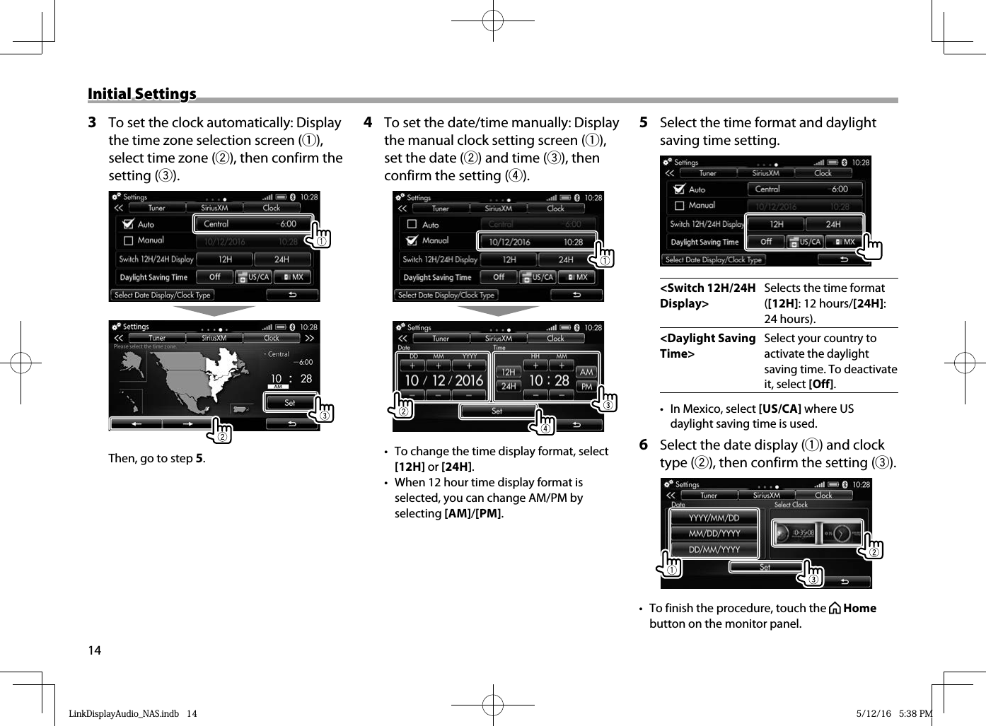 14Initial SettingsInitial Settings 3   To set the clock automatically: Display the time zone selection screen (1), select time zone (2), then confirm the setting (3). Then, go to step 5.4  To set the date/time manually: Display the manual clock setting screen (1), set the date (2) and time (3), then confirm the setting (4).•  To change the time display format, select [12H] or [24H].•  When 12 hour time display format is selected, you can change AM/PM by selecting [AM]/[PM]. 5   Select the time format and daylight saving time setting .&lt;Switch 12H/24H Display&gt;Selects the time format ([12H]: 12 hours/[24H]: 24 hours).&lt;Daylight Saving Time&gt;Select your country to activate the daylight saving time. To deactivate it, select [Off].•  In Mexico, select [US/CA] where US daylight saving time is used.  6   Select the date display (1) and clock type (2), then confirm the setting (3).•  To finish the procedure, touch the   Home button on the monitor panel.LinkDisplayAudio_NAS.indb   14LinkDisplayAudio_NAS.indb   14 5/12/16   5:38 PM5/12/16   5:38 PM