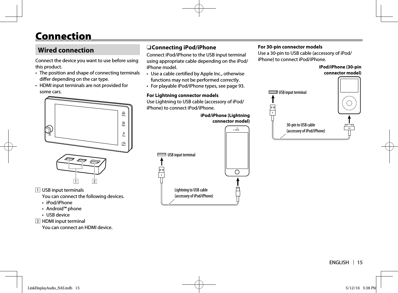 ENGLISH 15ConnectionConnectionWired connectionConnect the device you want to use before using this product.•  The position and shape of connecting terminals differ depending on the car type.•  HDMI input terminals are not provided for some cars.1  USB input terminals  You can connect the following devices.• iPod/iPhone• Android™ phone• USB device2  HDMI input terminal  You can connect an HDMI device. ❏ Connecting  iPod/iPhoneConnect iPod/iPhone to the USB input terminal using appropriate cable depending on the iPod/iPhone model.•  Use a cable certified by Apple Inc., otherwise functions may not be performed correctly.•  For playable iPod/iPhone types, see page 93.For Lightning connector modelsUse Lightning to USB cable (accessory of iPod/iPhone) to connect iPod/iPhone.iPod/iPhone (Lightning connector model)USB input terminalLightning to USB cable (accessory of iPod/iPhone)For 30-pin connector modelsUse a 30-pin to USB cable (accessory of iPod/iPhone) to connect iPod/iPhone.USB input terminal30-pin to USB cable (accessory of iPod/iPhone)iPod/iPhone (30-pin connector model)LinkDisplayAudio_NAS.indb   15LinkDisplayAudio_NAS.indb   15 5/12/16   5:38 PM5/12/16   5:38 PM