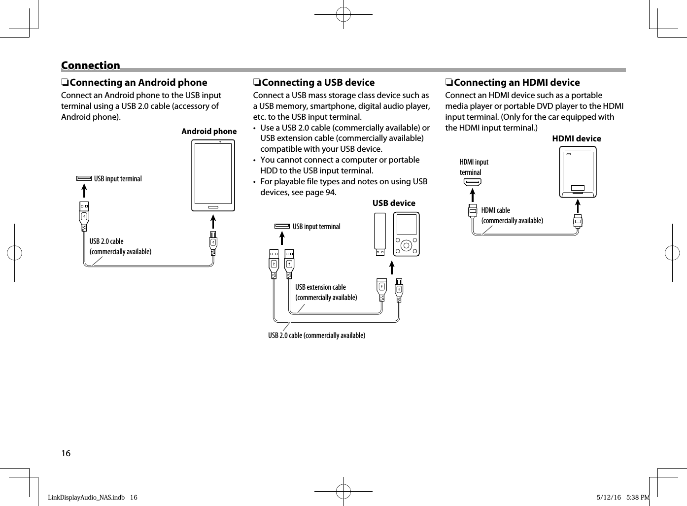 16ConnectionConnection ❏ Connecting an Android phoneConnect an Android phone to the USB inputterminal using a USB 2.0 cable (accessory of Android phone).USB input terminalUSB 2.0 cable (commercially available)Android phone ❏ Connecting a USB deviceConnect a USB mass storage class device such as a USB memory, smartphone, digital audio player, etc. to the USB input terminal.•  Use a USB 2.0 cable (commercially available) or USB extension cable (commercially available) compatible with your USB device.•  You cannot connect a computer or portable HDD to the USB input terminal.•  For playable file types and notes on using USB devices, see page 94.USB input terminalUSB deviceUSB 2.0 cable (commercially available)USB extension cable (commercially available) ❏ Connecting an HDMI deviceConnect an HDMI device such as a portable media player or portable DVD player to the HDMI input terminal. (Only for the car equipped with the HDMI input terminal.)HDMI input terminalHDMI cable (commercially available)HDMI deviceLinkDisplayAudio_NAS.indb   16LinkDisplayAudio_NAS.indb   16 5/12/16   5:38 PM5/12/16   5:38 PM