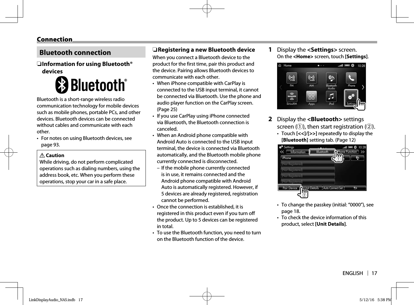 ENGLISH 17ConnectionConnection Bluetooth  connection ❏Information for using Bluetooth® devicesBluetooth is a short-range wireless radio communication technology for mobile devices such as mobile phones, portable PCs, and other devices. Bluetooth devices can be connected without cables and communicate with each other.•  For notes on using Bluetooth devices, see page 93.V CautionWhile driving, do not perform complicated operations such as dialing numbers, using the address book, etc. When you perform these operations, stop your car in a safe place. ❏ Registering a new Bluetooth deviceWhen you connect a Bluetooth device to the product for the first time, pair this product and the device. Pairing allows Bluetooth devices to communicate with each other.•  When iPhone compatible with CarPlay is connected to the USB input terminal, it cannot be connected via Bluetooth. Use the phone and audio player function on the CarPlay screen. (Page 25)•  If you use CarPlay using iPhone connected via Bluetooth, the Bluetooth connection is canceled.•  When an Android phone compatible with Android Auto is connected to the USB input terminal, the device is connected via Bluetooth automatically, and the Bluetooth mobile phone currently connected is disconnected. – If the mobile phone currently connected is in use, it remains connected and the Android phone compatible with Android Auto is automatically registered. However, if 5 devices are already registered, registration cannot be performed.•  Once the connection is established, it is registered in this product even if you turn off the product. Up to 5 devices can be registered in total.•  To use the Bluetooth function, you need to turn on the Bluetooth function of the device. 1  Display the &lt;Settings&gt; screen.On the &lt;Home&gt; screen, touch [Settings].  2  Display the &lt;Bluetooth&gt; settings screen (1), then start registration (2).• Touch [&lt;&lt;]/[&gt;&gt;] repeatedly to display the [Bluetooth] setting tab. (Page 12)•  To change the passkey (initial: “0000”), see page 18.•  To check the device information of this product, select [Unit Details].LinkDisplayAudio_NAS.indb   17LinkDisplayAudio_NAS.indb   17 5/12/16   5:38 PM5/12/16   5:38 PM