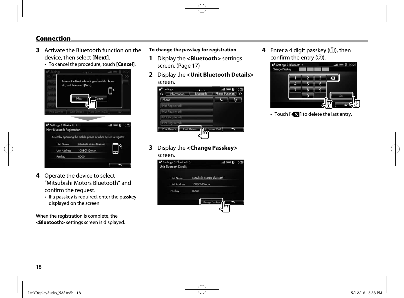 18ConnectionConnection3  Activate the Bluetooth function on the device, then select [Next].•  To cancel the procedure, touch [Cancel].4  Operate the device to select “Mitsubishi Motors Bluetooth” and confirm the request.•  If a passkey is required, enter the passkey displayed on the screen.When the registration is complete, the &lt;Bluetooth&gt; settings screen is displayed. To change the passkey for registration1 Display the &lt;Bluetooth&gt; settings screen. (Page 17)2 Display the &lt;Unit Bluetooth Details&gt; screen.3 Display the &lt;Change Passkey&gt; screen.4  Enter a 4 digit passkey (1), then confirm the entry (2).• Touch [   ] to delete the last entry.LinkDisplayAudio_NAS.indb   18LinkDisplayAudio_NAS.indb   18 5/12/16   5:38 PM5/12/16   5:38 PM