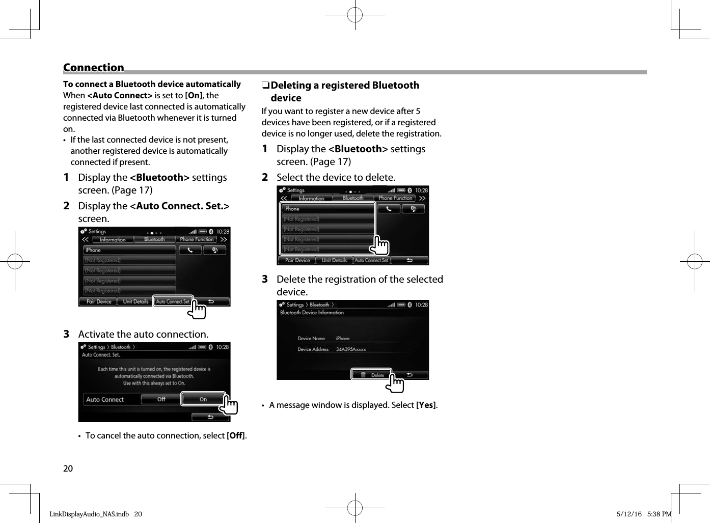 20ConnectionConnectionTo connect a Bluetooth device automaticallyWhen &lt;Auto Connect&gt; is set to [On], the registered device last connected is automatically connected via Bluetooth whenever it is turned on.•  If the last connected device is not present, another registered device is automatically connected if present.1 Display the &lt;Bluetooth&gt; settings screen. (Page 17)2 Display the &lt;Auto Connect. Set.&gt; screen.3  Activate the auto connection.•  To cancel the auto connection, select [Off]. ❏ Deleting a registered Bluetooth deviceIf you want to register a new device after 5 devices have been registered, or if a registered device is no longer used, delete the registration.1 Display the &lt;Bluetooth&gt; settings screen. (Page 17)2  Select the device to delete.3  Delete the registration of the selected device.•  A message window is displayed. Select [Yes].LinkDisplayAudio_NAS.indb   20LinkDisplayAudio_NAS.indb   20 5/12/16   5:38 PM5/12/16   5:38 PM