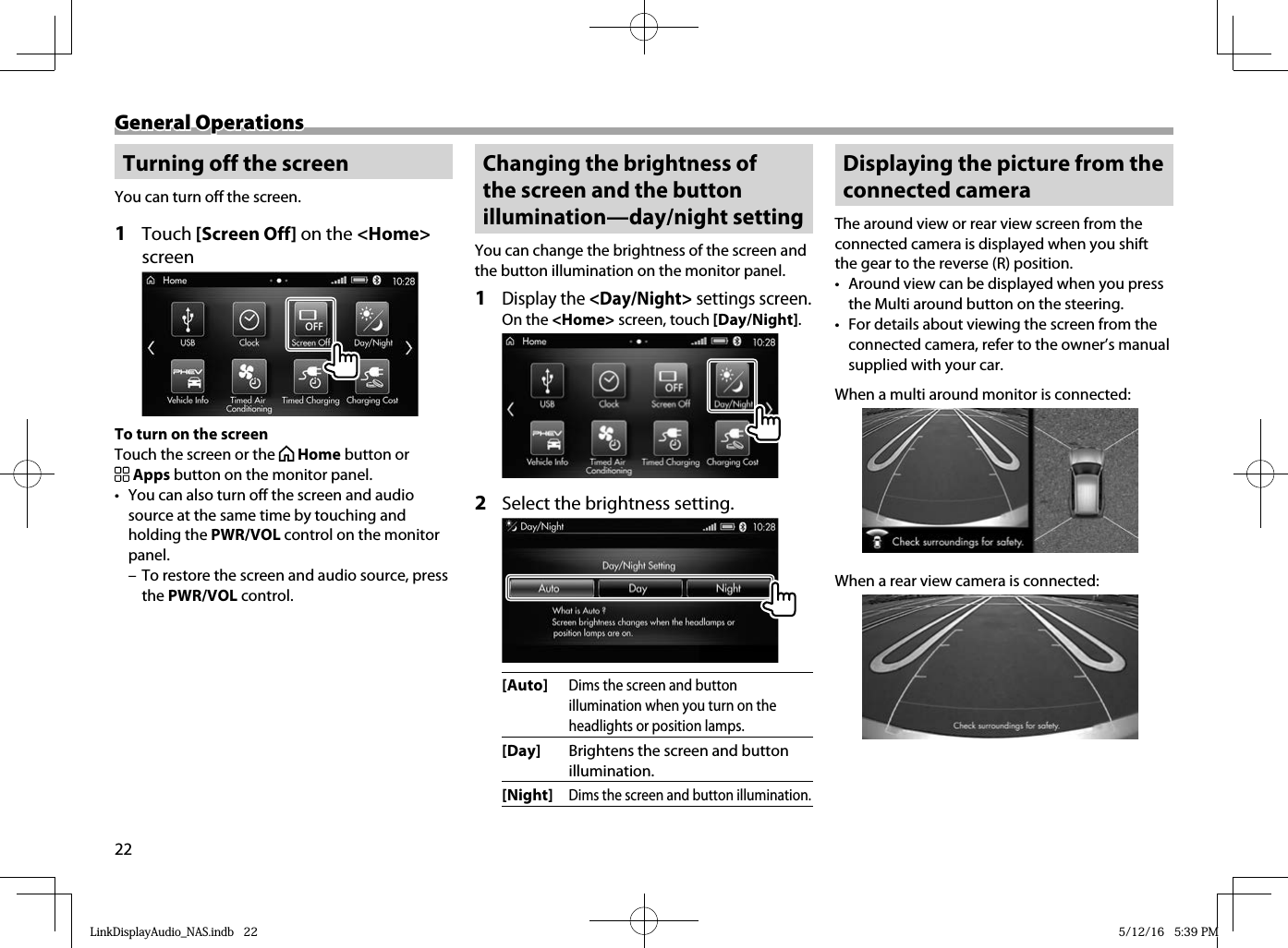 22General OperationsGeneral Operations Turning off the screenYou can turn off the screen.1 Touch [Screen Off] on the &lt;Home&gt; screen To turn on the screenTouch the screen or the   Home button or  Apps button on the monitor panel.•  You can also turn off the screen and audio source at the same time by touching and holding the PWR/VOL control on the monitor panel. – To restore the screen and audio source, press the PWR/VOL control. Changing the brightness of the screen and the button illumination—day/night settingYou can change the brightness of the screen and the button illumination on the monitor panel.1 Display the &lt;Day/Night&gt; settings screen.On the &lt;Home&gt; screen, touch [Day/Night]. 2   Select the brightness setting.[Auto]Dims the screen and button illumination when you turn on the headlights or position lamps.[Day] Brightens the screen and button illumination.[Night]Dims the screen and button illumination. Displaying the picture from the connected cameraThe around view or rear view screen from the connected camera is displayed when you shift the gear to the reverse (R) position.•  Around view can be displayed when you press the Multi around button on the steering.•  For details about viewing the screen from the connected camera, refer to the owner’s manual supplied with your car.When a multi around monitor is connected:When a rear view camera is connected:LinkDisplayAudio_NAS.indb   22LinkDisplayAudio_NAS.indb   22 5/12/16   5:39 PM5/12/16   5:39 PM